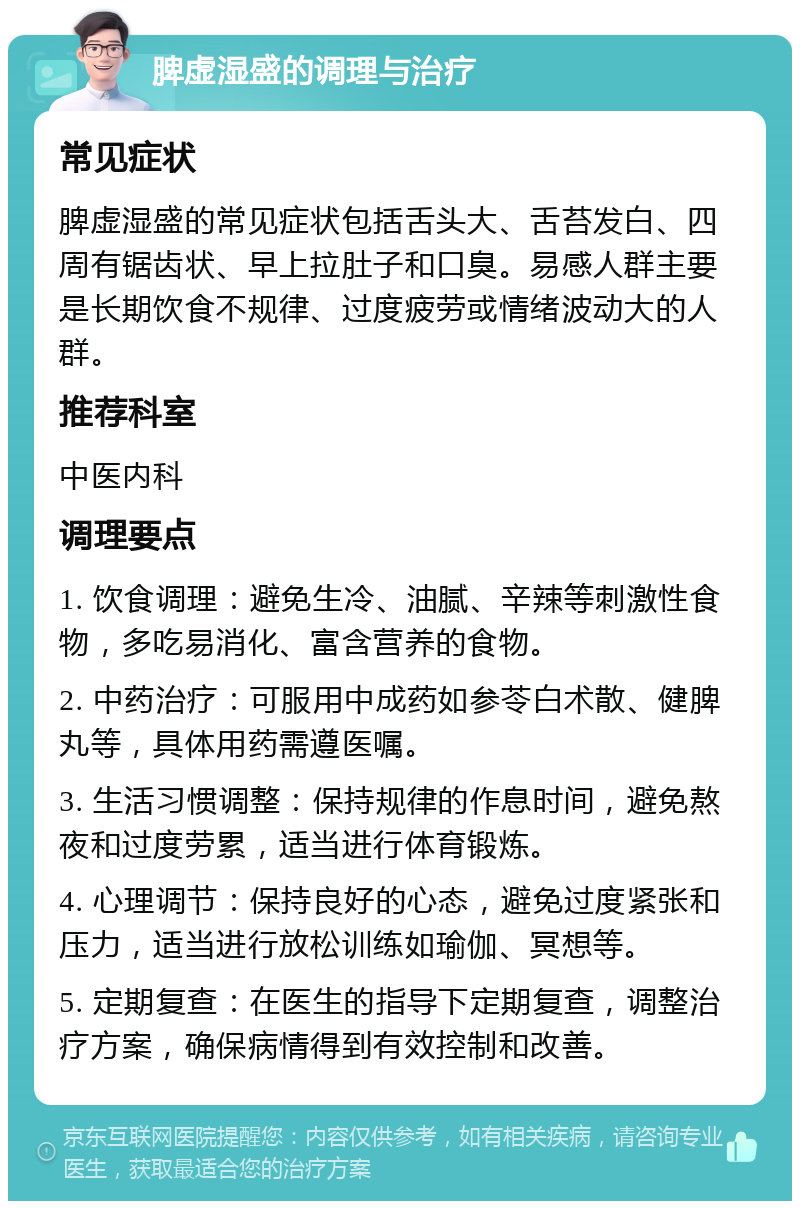 脾虚湿盛的调理与治疗 常见症状 脾虚湿盛的常见症状包括舌头大、舌苔发白、四周有锯齿状、早上拉肚子和口臭。易感人群主要是长期饮食不规律、过度疲劳或情绪波动大的人群。 推荐科室 中医内科 调理要点 1. 饮食调理：避免生冷、油腻、辛辣等刺激性食物，多吃易消化、富含营养的食物。 2. 中药治疗：可服用中成药如参苓白术散、健脾丸等，具体用药需遵医嘱。 3. 生活习惯调整：保持规律的作息时间，避免熬夜和过度劳累，适当进行体育锻炼。 4. 心理调节：保持良好的心态，避免过度紧张和压力，适当进行放松训练如瑜伽、冥想等。 5. 定期复查：在医生的指导下定期复查，调整治疗方案，确保病情得到有效控制和改善。