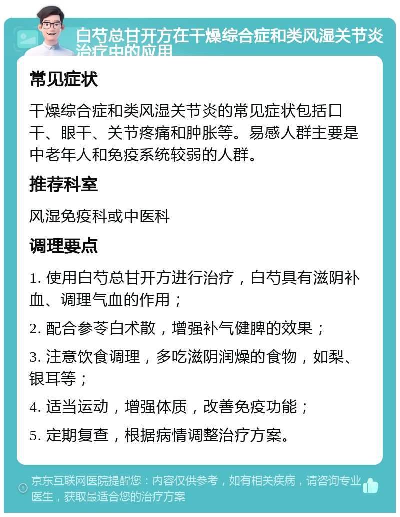 白芍总甘开方在干燥综合症和类风湿关节炎治疗中的应用 常见症状 干燥综合症和类风湿关节炎的常见症状包括口干、眼干、关节疼痛和肿胀等。易感人群主要是中老年人和免疫系统较弱的人群。 推荐科室 风湿免疫科或中医科 调理要点 1. 使用白芍总甘开方进行治疗，白芍具有滋阴补血、调理气血的作用； 2. 配合参苓白术散，增强补气健脾的效果； 3. 注意饮食调理，多吃滋阴润燥的食物，如梨、银耳等； 4. 适当运动，增强体质，改善免疫功能； 5. 定期复查，根据病情调整治疗方案。