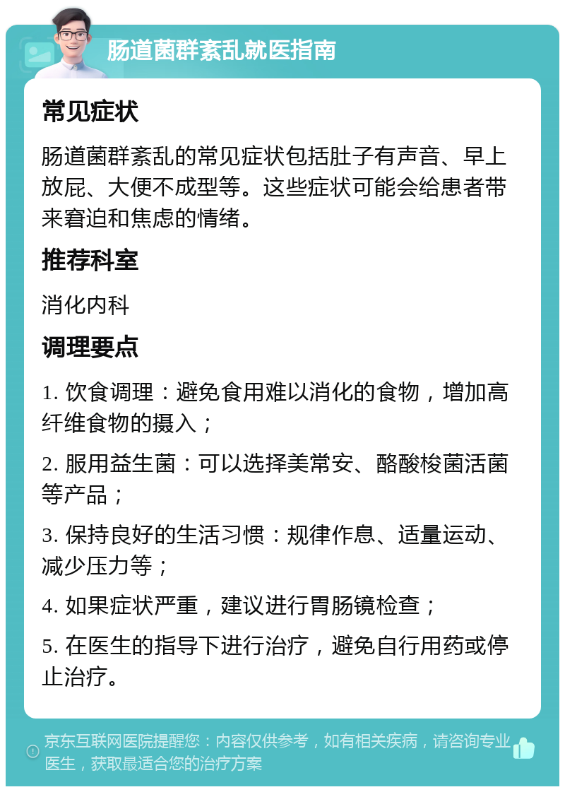 肠道菌群紊乱就医指南 常见症状 肠道菌群紊乱的常见症状包括肚子有声音、早上放屁、大便不成型等。这些症状可能会给患者带来窘迫和焦虑的情绪。 推荐科室 消化内科 调理要点 1. 饮食调理：避免食用难以消化的食物，增加高纤维食物的摄入； 2. 服用益生菌：可以选择美常安、酪酸梭菌活菌等产品； 3. 保持良好的生活习惯：规律作息、适量运动、减少压力等； 4. 如果症状严重，建议进行胃肠镜检查； 5. 在医生的指导下进行治疗，避免自行用药或停止治疗。