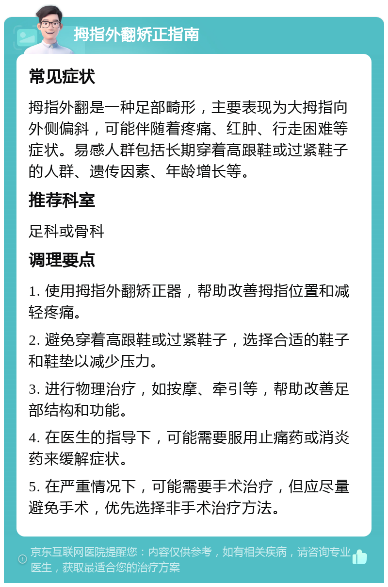 拇指外翻矫正指南 常见症状 拇指外翻是一种足部畸形，主要表现为大拇指向外侧偏斜，可能伴随着疼痛、红肿、行走困难等症状。易感人群包括长期穿着高跟鞋或过紧鞋子的人群、遗传因素、年龄增长等。 推荐科室 足科或骨科 调理要点 1. 使用拇指外翻矫正器，帮助改善拇指位置和减轻疼痛。 2. 避免穿着高跟鞋或过紧鞋子，选择合适的鞋子和鞋垫以减少压力。 3. 进行物理治疗，如按摩、牵引等，帮助改善足部结构和功能。 4. 在医生的指导下，可能需要服用止痛药或消炎药来缓解症状。 5. 在严重情况下，可能需要手术治疗，但应尽量避免手术，优先选择非手术治疗方法。