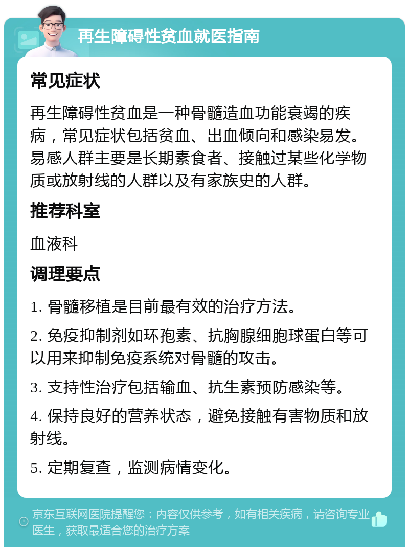 再生障碍性贫血就医指南 常见症状 再生障碍性贫血是一种骨髓造血功能衰竭的疾病，常见症状包括贫血、出血倾向和感染易发。易感人群主要是长期素食者、接触过某些化学物质或放射线的人群以及有家族史的人群。 推荐科室 血液科 调理要点 1. 骨髓移植是目前最有效的治疗方法。 2. 免疫抑制剂如环孢素、抗胸腺细胞球蛋白等可以用来抑制免疫系统对骨髓的攻击。 3. 支持性治疗包括输血、抗生素预防感染等。 4. 保持良好的营养状态，避免接触有害物质和放射线。 5. 定期复查，监测病情变化。