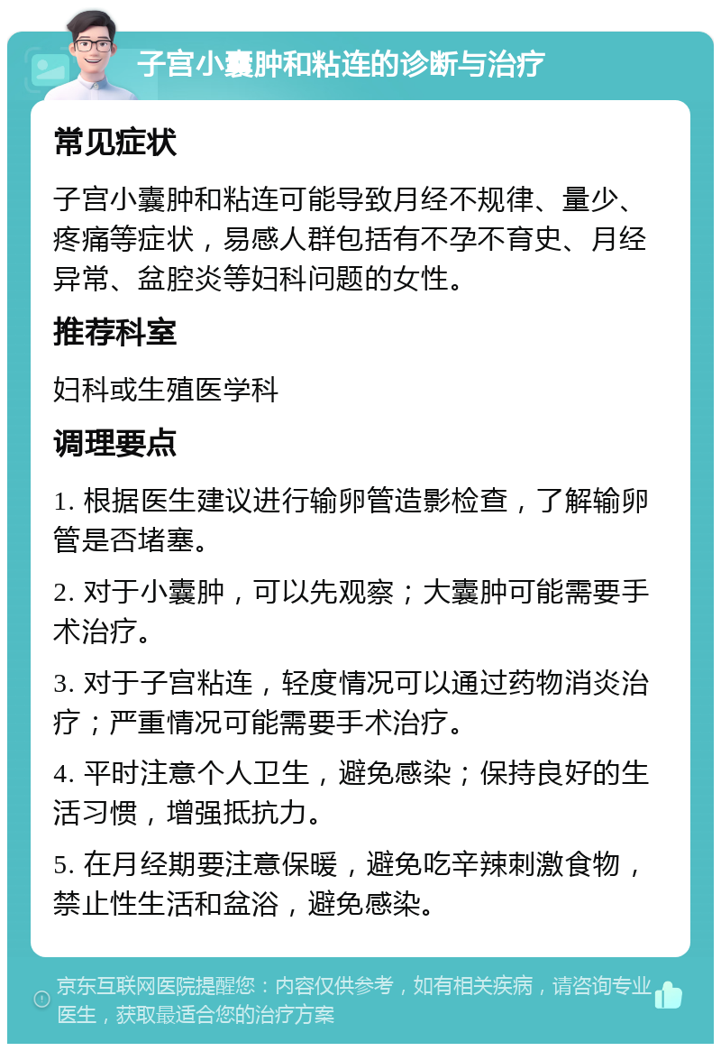 子宫小囊肿和粘连的诊断与治疗 常见症状 子宫小囊肿和粘连可能导致月经不规律、量少、疼痛等症状，易感人群包括有不孕不育史、月经异常、盆腔炎等妇科问题的女性。 推荐科室 妇科或生殖医学科 调理要点 1. 根据医生建议进行输卵管造影检查，了解输卵管是否堵塞。 2. 对于小囊肿，可以先观察；大囊肿可能需要手术治疗。 3. 对于子宫粘连，轻度情况可以通过药物消炎治疗；严重情况可能需要手术治疗。 4. 平时注意个人卫生，避免感染；保持良好的生活习惯，增强抵抗力。 5. 在月经期要注意保暖，避免吃辛辣刺激食物，禁止性生活和盆浴，避免感染。