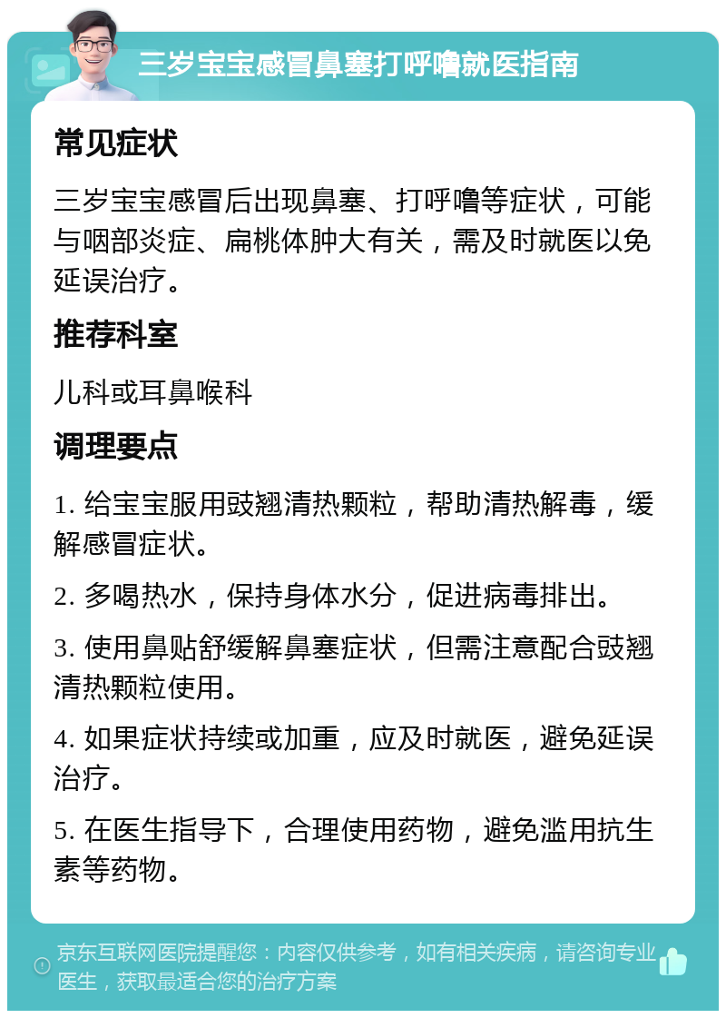 三岁宝宝感冒鼻塞打呼噜就医指南 常见症状 三岁宝宝感冒后出现鼻塞、打呼噜等症状，可能与咽部炎症、扁桃体肿大有关，需及时就医以免延误治疗。 推荐科室 儿科或耳鼻喉科 调理要点 1. 给宝宝服用豉翘清热颗粒，帮助清热解毒，缓解感冒症状。 2. 多喝热水，保持身体水分，促进病毒排出。 3. 使用鼻贴舒缓解鼻塞症状，但需注意配合豉翘清热颗粒使用。 4. 如果症状持续或加重，应及时就医，避免延误治疗。 5. 在医生指导下，合理使用药物，避免滥用抗生素等药物。