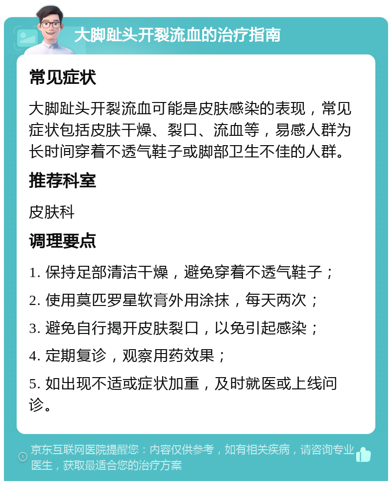 大脚趾头开裂流血的治疗指南 常见症状 大脚趾头开裂流血可能是皮肤感染的表现，常见症状包括皮肤干燥、裂口、流血等，易感人群为长时间穿着不透气鞋子或脚部卫生不佳的人群。 推荐科室 皮肤科 调理要点 1. 保持足部清洁干燥，避免穿着不透气鞋子； 2. 使用莫匹罗星软膏外用涂抹，每天两次； 3. 避免自行揭开皮肤裂口，以免引起感染； 4. 定期复诊，观察用药效果； 5. 如出现不适或症状加重，及时就医或上线问诊。