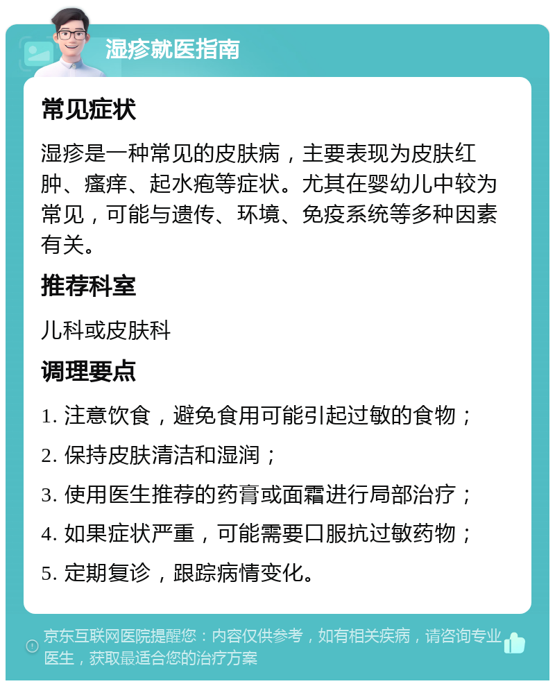 湿疹就医指南 常见症状 湿疹是一种常见的皮肤病，主要表现为皮肤红肿、瘙痒、起水疱等症状。尤其在婴幼儿中较为常见，可能与遗传、环境、免疫系统等多种因素有关。 推荐科室 儿科或皮肤科 调理要点 1. 注意饮食，避免食用可能引起过敏的食物； 2. 保持皮肤清洁和湿润； 3. 使用医生推荐的药膏或面霜进行局部治疗； 4. 如果症状严重，可能需要口服抗过敏药物； 5. 定期复诊，跟踪病情变化。