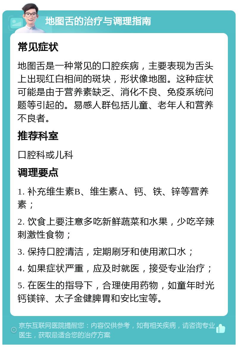 地图舌的治疗与调理指南 常见症状 地图舌是一种常见的口腔疾病，主要表现为舌头上出现红白相间的斑块，形状像地图。这种症状可能是由于营养素缺乏、消化不良、免疫系统问题等引起的。易感人群包括儿童、老年人和营养不良者。 推荐科室 口腔科或儿科 调理要点 1. 补充维生素B、维生素A、钙、铁、锌等营养素； 2. 饮食上要注意多吃新鲜蔬菜和水果，少吃辛辣刺激性食物； 3. 保持口腔清洁，定期刷牙和使用漱口水； 4. 如果症状严重，应及时就医，接受专业治疗； 5. 在医生的指导下，合理使用药物，如童年时光钙镁锌、太子金健脾胃和安比宝等。