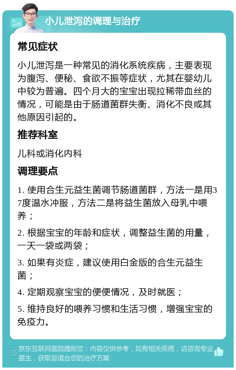 小儿泄泻的调理与治疗 常见症状 小儿泄泻是一种常见的消化系统疾病，主要表现为腹泻、便秘、食欲不振等症状，尤其在婴幼儿中较为普遍。四个月大的宝宝出现拉稀带血丝的情况，可能是由于肠道菌群失衡、消化不良或其他原因引起的。 推荐科室 儿科或消化内科 调理要点 1. 使用合生元益生菌调节肠道菌群，方法一是用37度温水冲服，方法二是将益生菌放入母乳中喂养； 2. 根据宝宝的年龄和症状，调整益生菌的用量，一天一袋或两袋； 3. 如果有炎症，建议使用白金版的合生元益生菌； 4. 定期观察宝宝的便便情况，及时就医； 5. 维持良好的喂养习惯和生活习惯，增强宝宝的免疫力。