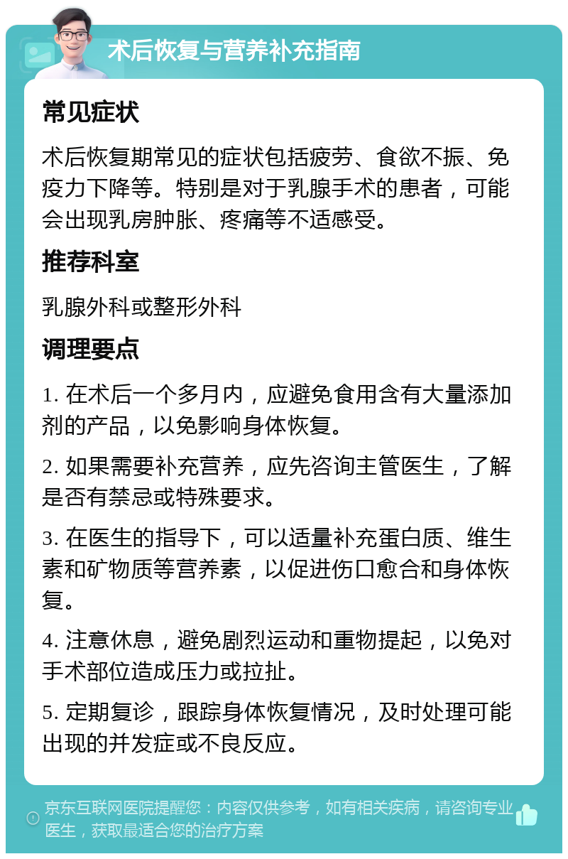 术后恢复与营养补充指南 常见症状 术后恢复期常见的症状包括疲劳、食欲不振、免疫力下降等。特别是对于乳腺手术的患者，可能会出现乳房肿胀、疼痛等不适感受。 推荐科室 乳腺外科或整形外科 调理要点 1. 在术后一个多月内，应避免食用含有大量添加剂的产品，以免影响身体恢复。 2. 如果需要补充营养，应先咨询主管医生，了解是否有禁忌或特殊要求。 3. 在医生的指导下，可以适量补充蛋白质、维生素和矿物质等营养素，以促进伤口愈合和身体恢复。 4. 注意休息，避免剧烈运动和重物提起，以免对手术部位造成压力或拉扯。 5. 定期复诊，跟踪身体恢复情况，及时处理可能出现的并发症或不良反应。