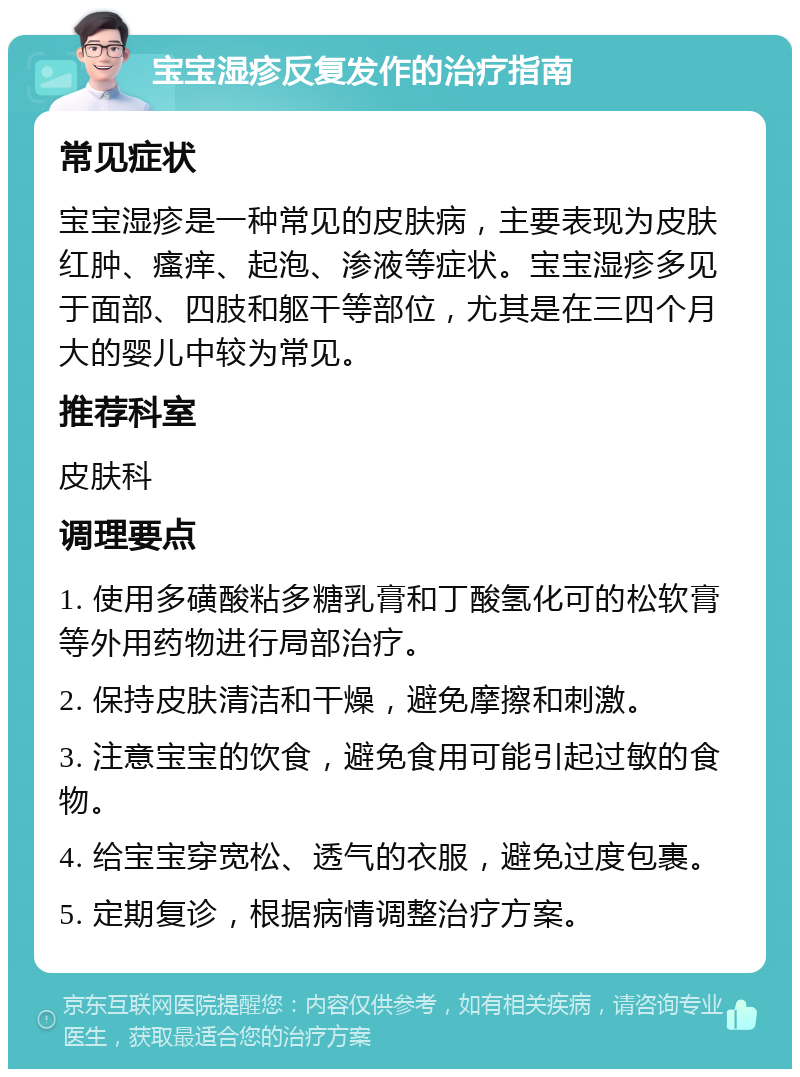 宝宝湿疹反复发作的治疗指南 常见症状 宝宝湿疹是一种常见的皮肤病，主要表现为皮肤红肿、瘙痒、起泡、渗液等症状。宝宝湿疹多见于面部、四肢和躯干等部位，尤其是在三四个月大的婴儿中较为常见。 推荐科室 皮肤科 调理要点 1. 使用多磺酸粘多糖乳膏和丁酸氢化可的松软膏等外用药物进行局部治疗。 2. 保持皮肤清洁和干燥，避免摩擦和刺激。 3. 注意宝宝的饮食，避免食用可能引起过敏的食物。 4. 给宝宝穿宽松、透气的衣服，避免过度包裹。 5. 定期复诊，根据病情调整治疗方案。