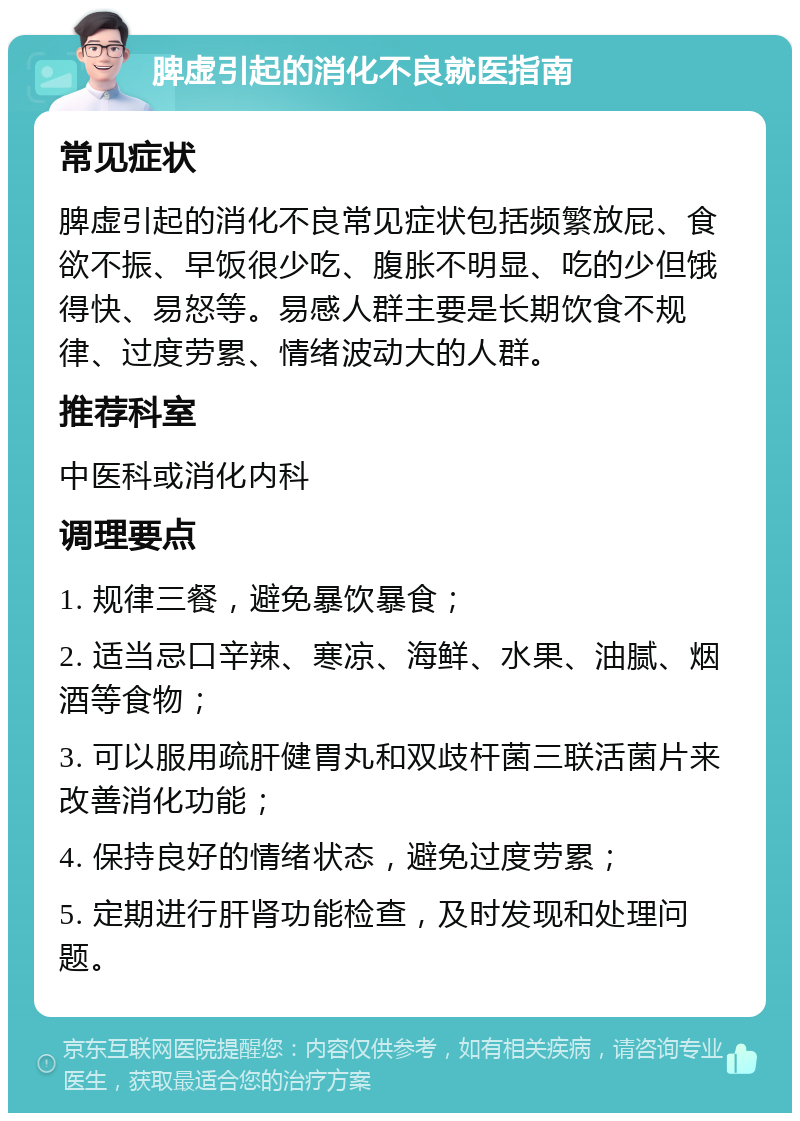 脾虚引起的消化不良就医指南 常见症状 脾虚引起的消化不良常见症状包括频繁放屁、食欲不振、早饭很少吃、腹胀不明显、吃的少但饿得快、易怒等。易感人群主要是长期饮食不规律、过度劳累、情绪波动大的人群。 推荐科室 中医科或消化内科 调理要点 1. 规律三餐，避免暴饮暴食； 2. 适当忌口辛辣、寒凉、海鲜、水果、油腻、烟酒等食物； 3. 可以服用疏肝健胃丸和双歧杆菌三联活菌片来改善消化功能； 4. 保持良好的情绪状态，避免过度劳累； 5. 定期进行肝肾功能检查，及时发现和处理问题。