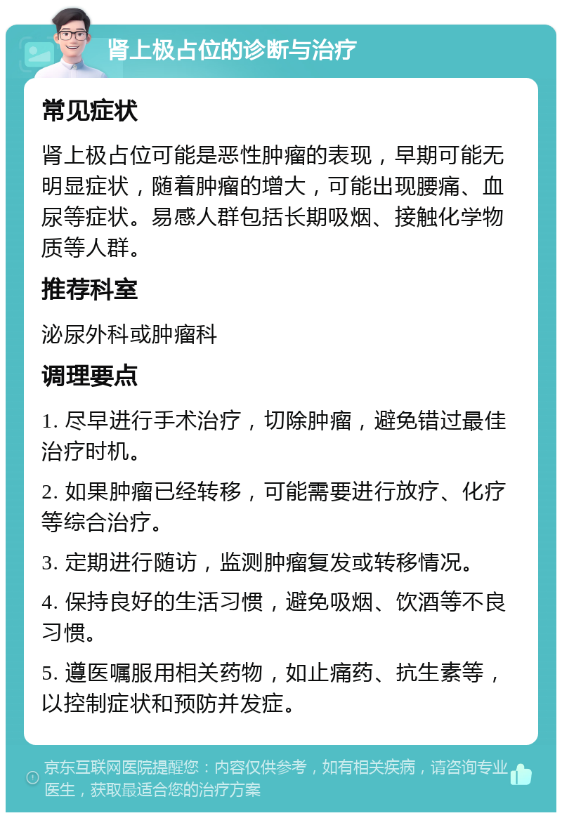 肾上极占位的诊断与治疗 常见症状 肾上极占位可能是恶性肿瘤的表现，早期可能无明显症状，随着肿瘤的增大，可能出现腰痛、血尿等症状。易感人群包括长期吸烟、接触化学物质等人群。 推荐科室 泌尿外科或肿瘤科 调理要点 1. 尽早进行手术治疗，切除肿瘤，避免错过最佳治疗时机。 2. 如果肿瘤已经转移，可能需要进行放疗、化疗等综合治疗。 3. 定期进行随访，监测肿瘤复发或转移情况。 4. 保持良好的生活习惯，避免吸烟、饮酒等不良习惯。 5. 遵医嘱服用相关药物，如止痛药、抗生素等，以控制症状和预防并发症。