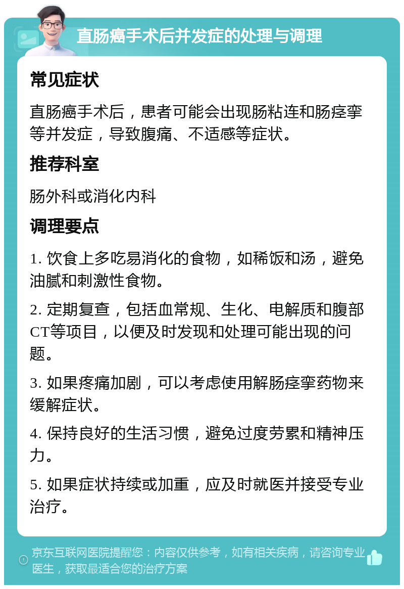 直肠癌手术后并发症的处理与调理 常见症状 直肠癌手术后，患者可能会出现肠粘连和肠痉挛等并发症，导致腹痛、不适感等症状。 推荐科室 肠外科或消化内科 调理要点 1. 饮食上多吃易消化的食物，如稀饭和汤，避免油腻和刺激性食物。 2. 定期复查，包括血常规、生化、电解质和腹部CT等项目，以便及时发现和处理可能出现的问题。 3. 如果疼痛加剧，可以考虑使用解肠痉挛药物来缓解症状。 4. 保持良好的生活习惯，避免过度劳累和精神压力。 5. 如果症状持续或加重，应及时就医并接受专业治疗。