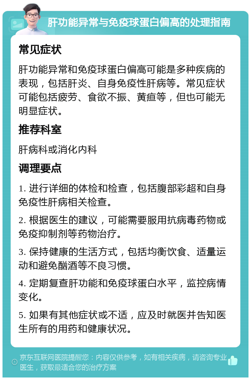 肝功能异常与免疫球蛋白偏高的处理指南 常见症状 肝功能异常和免疫球蛋白偏高可能是多种疾病的表现，包括肝炎、自身免疫性肝病等。常见症状可能包括疲劳、食欲不振、黄疸等，但也可能无明显症状。 推荐科室 肝病科或消化内科 调理要点 1. 进行详细的体检和检查，包括腹部彩超和自身免疫性肝病相关检查。 2. 根据医生的建议，可能需要服用抗病毒药物或免疫抑制剂等药物治疗。 3. 保持健康的生活方式，包括均衡饮食、适量运动和避免酗酒等不良习惯。 4. 定期复查肝功能和免疫球蛋白水平，监控病情变化。 5. 如果有其他症状或不适，应及时就医并告知医生所有的用药和健康状况。