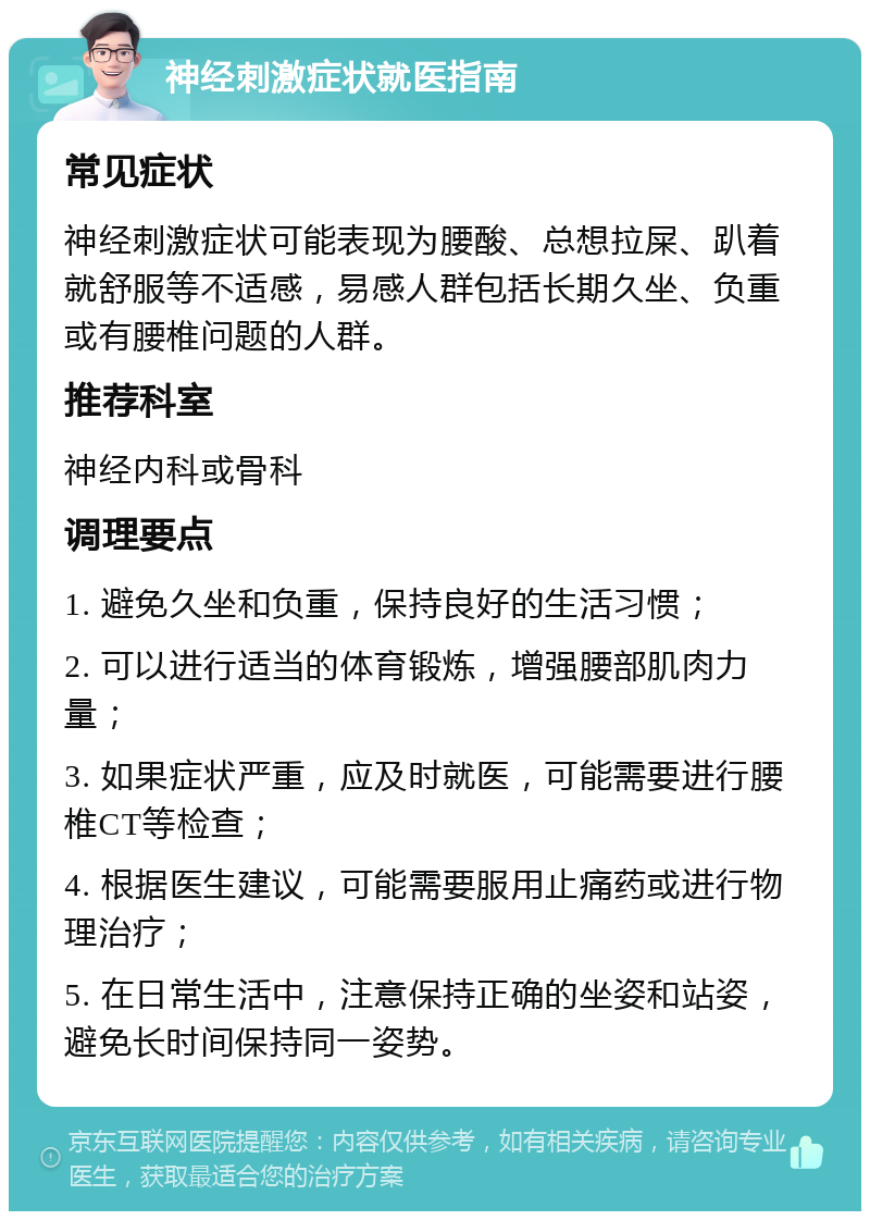 神经刺激症状就医指南 常见症状 神经刺激症状可能表现为腰酸、总想拉屎、趴着就舒服等不适感，易感人群包括长期久坐、负重或有腰椎问题的人群。 推荐科室 神经内科或骨科 调理要点 1. 避免久坐和负重，保持良好的生活习惯； 2. 可以进行适当的体育锻炼，增强腰部肌肉力量； 3. 如果症状严重，应及时就医，可能需要进行腰椎CT等检查； 4. 根据医生建议，可能需要服用止痛药或进行物理治疗； 5. 在日常生活中，注意保持正确的坐姿和站姿，避免长时间保持同一姿势。