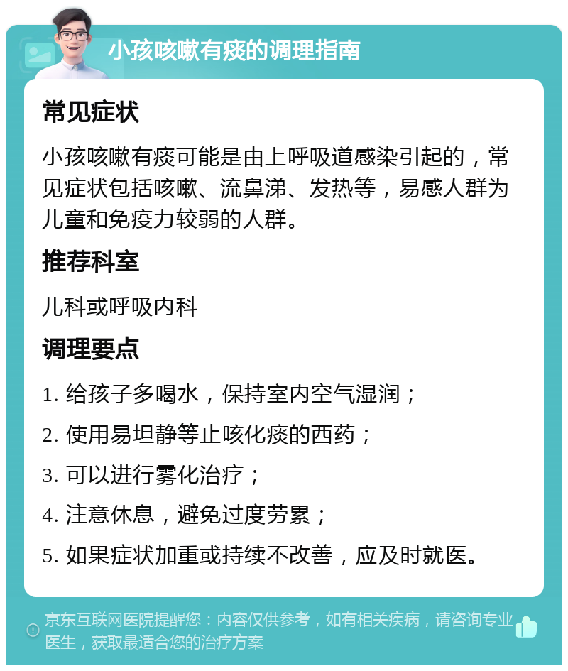 小孩咳嗽有痰的调理指南 常见症状 小孩咳嗽有痰可能是由上呼吸道感染引起的，常见症状包括咳嗽、流鼻涕、发热等，易感人群为儿童和免疫力较弱的人群。 推荐科室 儿科或呼吸内科 调理要点 1. 给孩子多喝水，保持室内空气湿润； 2. 使用易坦静等止咳化痰的西药； 3. 可以进行雾化治疗； 4. 注意休息，避免过度劳累； 5. 如果症状加重或持续不改善，应及时就医。