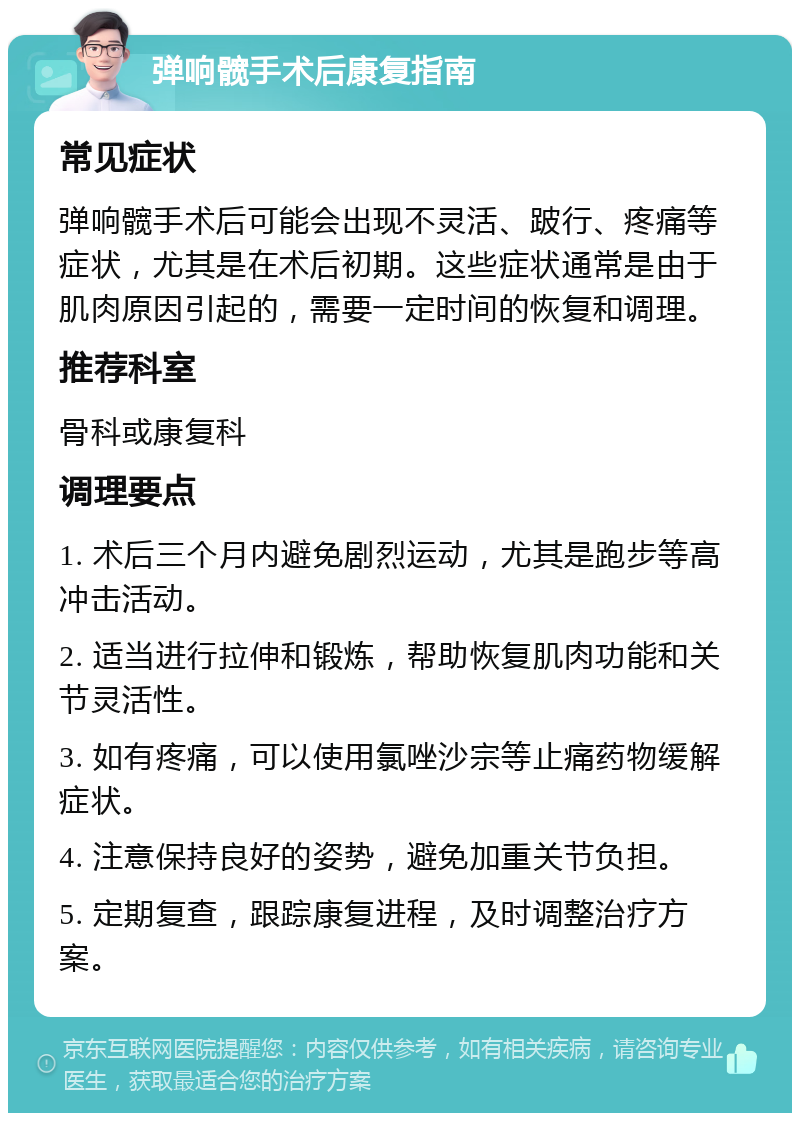 弹响髋手术后康复指南 常见症状 弹响髋手术后可能会出现不灵活、跛行、疼痛等症状，尤其是在术后初期。这些症状通常是由于肌肉原因引起的，需要一定时间的恢复和调理。 推荐科室 骨科或康复科 调理要点 1. 术后三个月内避免剧烈运动，尤其是跑步等高冲击活动。 2. 适当进行拉伸和锻炼，帮助恢复肌肉功能和关节灵活性。 3. 如有疼痛，可以使用氯唑沙宗等止痛药物缓解症状。 4. 注意保持良好的姿势，避免加重关节负担。 5. 定期复查，跟踪康复进程，及时调整治疗方案。