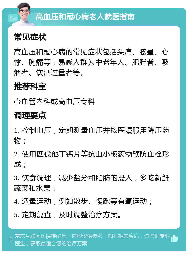 高血压和冠心病老人就医指南 常见症状 高血压和冠心病的常见症状包括头痛、眩晕、心悸、胸痛等，易感人群为中老年人、肥胖者、吸烟者、饮酒过量者等。 推荐科室 心血管内科或高血压专科 调理要点 1. 控制血压，定期测量血压并按医嘱服用降压药物； 2. 使用匹伐他丁钙片等抗血小板药物预防血栓形成； 3. 饮食调理，减少盐分和脂肪的摄入，多吃新鲜蔬菜和水果； 4. 适量运动，例如散步、慢跑等有氧运动； 5. 定期复查，及时调整治疗方案。