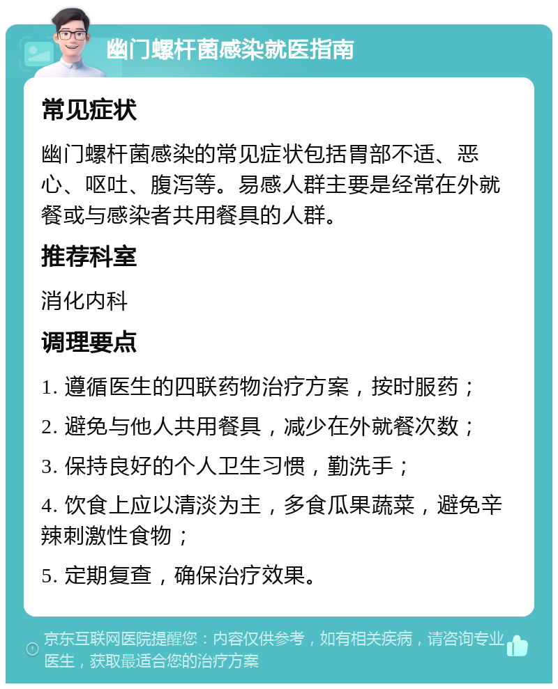 幽门螺杆菌感染就医指南 常见症状 幽门螺杆菌感染的常见症状包括胃部不适、恶心、呕吐、腹泻等。易感人群主要是经常在外就餐或与感染者共用餐具的人群。 推荐科室 消化内科 调理要点 1. 遵循医生的四联药物治疗方案，按时服药； 2. 避免与他人共用餐具，减少在外就餐次数； 3. 保持良好的个人卫生习惯，勤洗手； 4. 饮食上应以清淡为主，多食瓜果蔬菜，避免辛辣刺激性食物； 5. 定期复查，确保治疗效果。