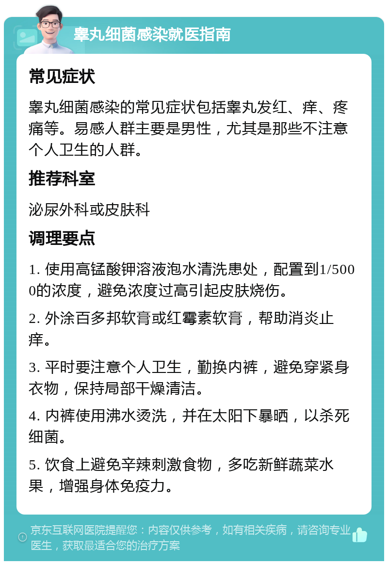 睾丸细菌感染就医指南 常见症状 睾丸细菌感染的常见症状包括睾丸发红、痒、疼痛等。易感人群主要是男性，尤其是那些不注意个人卫生的人群。 推荐科室 泌尿外科或皮肤科 调理要点 1. 使用高锰酸钾溶液泡水清洗患处，配置到1/5000的浓度，避免浓度过高引起皮肤烧伤。 2. 外涂百多邦软膏或红霉素软膏，帮助消炎止痒。 3. 平时要注意个人卫生，勤换内裤，避免穿紧身衣物，保持局部干燥清洁。 4. 内裤使用沸水烫洗，并在太阳下暴晒，以杀死细菌。 5. 饮食上避免辛辣刺激食物，多吃新鲜蔬菜水果，增强身体免疫力。