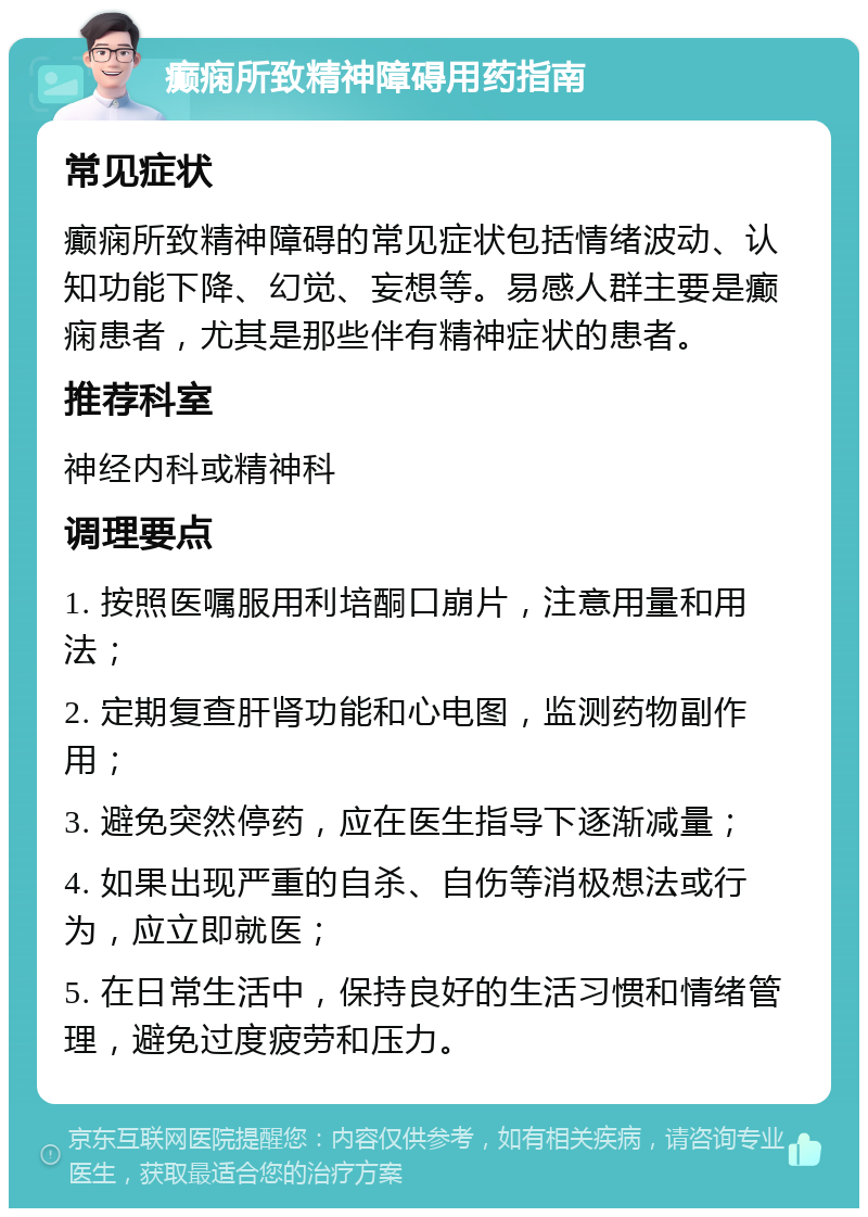 癫痫所致精神障碍用药指南 常见症状 癫痫所致精神障碍的常见症状包括情绪波动、认知功能下降、幻觉、妄想等。易感人群主要是癫痫患者，尤其是那些伴有精神症状的患者。 推荐科室 神经内科或精神科 调理要点 1. 按照医嘱服用利培酮口崩片，注意用量和用法； 2. 定期复查肝肾功能和心电图，监测药物副作用； 3. 避免突然停药，应在医生指导下逐渐减量； 4. 如果出现严重的自杀、自伤等消极想法或行为，应立即就医； 5. 在日常生活中，保持良好的生活习惯和情绪管理，避免过度疲劳和压力。