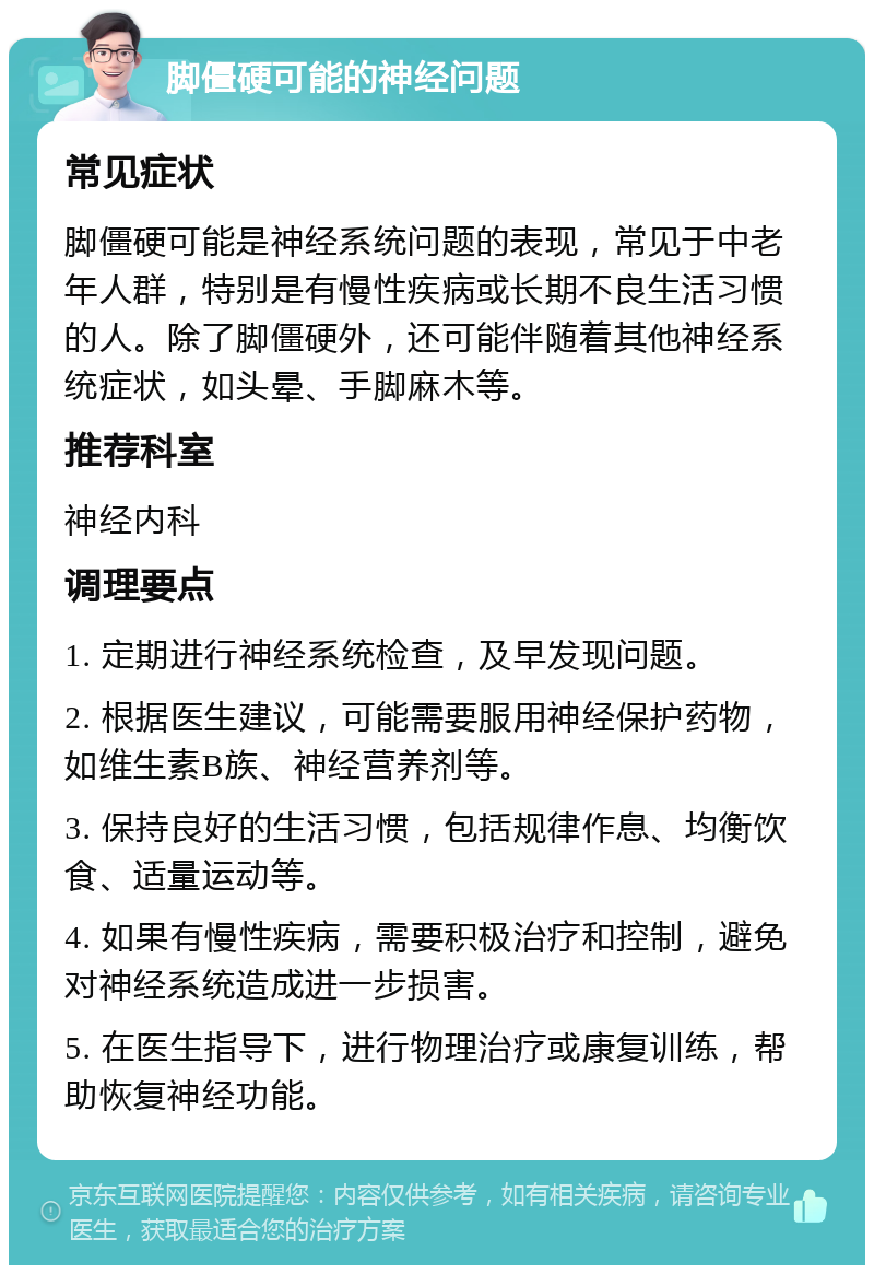 脚僵硬可能的神经问题 常见症状 脚僵硬可能是神经系统问题的表现，常见于中老年人群，特别是有慢性疾病或长期不良生活习惯的人。除了脚僵硬外，还可能伴随着其他神经系统症状，如头晕、手脚麻木等。 推荐科室 神经内科 调理要点 1. 定期进行神经系统检查，及早发现问题。 2. 根据医生建议，可能需要服用神经保护药物，如维生素B族、神经营养剂等。 3. 保持良好的生活习惯，包括规律作息、均衡饮食、适量运动等。 4. 如果有慢性疾病，需要积极治疗和控制，避免对神经系统造成进一步损害。 5. 在医生指导下，进行物理治疗或康复训练，帮助恢复神经功能。