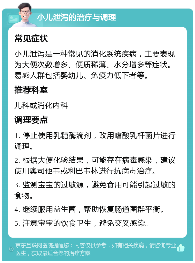 小儿泄泻的治疗与调理 常见症状 小儿泄泻是一种常见的消化系统疾病，主要表现为大便次数增多、便质稀薄、水分增多等症状。易感人群包括婴幼儿、免疫力低下者等。 推荐科室 儿科或消化内科 调理要点 1. 停止使用乳糖酶滴剂，改用嗜酸乳杆菌片进行调理。 2. 根据大便化验结果，可能存在病毒感染，建议使用奥司他韦或利巴韦林进行抗病毒治疗。 3. 监测宝宝的过敏源，避免食用可能引起过敏的食物。 4. 继续服用益生菌，帮助恢复肠道菌群平衡。 5. 注意宝宝的饮食卫生，避免交叉感染。