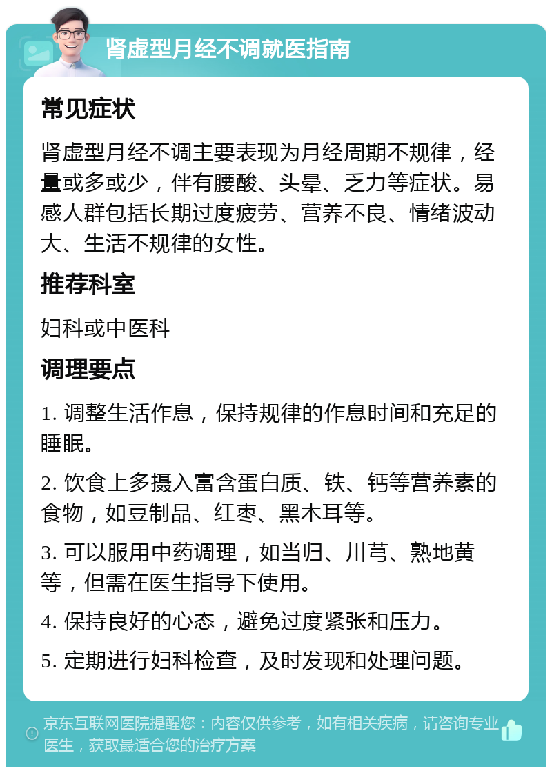 肾虚型月经不调就医指南 常见症状 肾虚型月经不调主要表现为月经周期不规律，经量或多或少，伴有腰酸、头晕、乏力等症状。易感人群包括长期过度疲劳、营养不良、情绪波动大、生活不规律的女性。 推荐科室 妇科或中医科 调理要点 1. 调整生活作息，保持规律的作息时间和充足的睡眠。 2. 饮食上多摄入富含蛋白质、铁、钙等营养素的食物，如豆制品、红枣、黑木耳等。 3. 可以服用中药调理，如当归、川芎、熟地黄等，但需在医生指导下使用。 4. 保持良好的心态，避免过度紧张和压力。 5. 定期进行妇科检查，及时发现和处理问题。