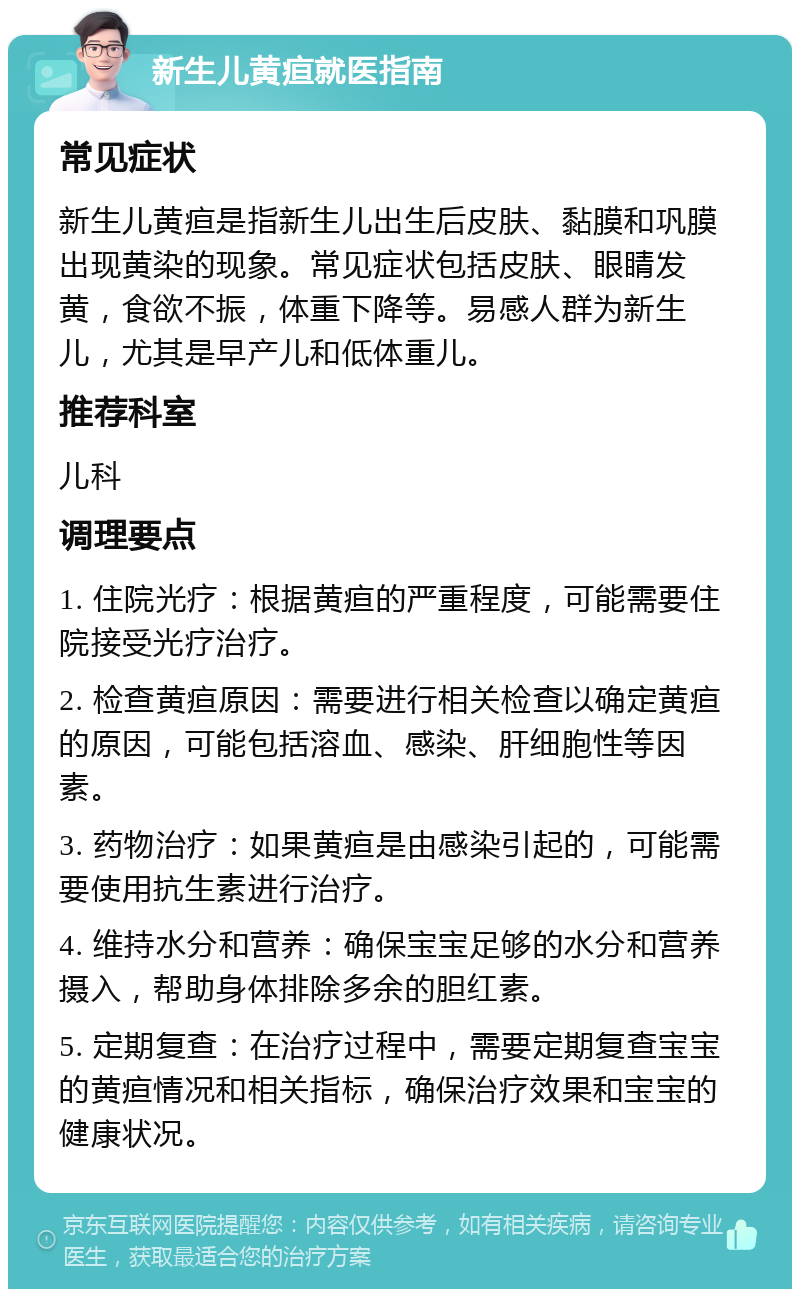 新生儿黄疸就医指南 常见症状 新生儿黄疸是指新生儿出生后皮肤、黏膜和巩膜出现黄染的现象。常见症状包括皮肤、眼睛发黄，食欲不振，体重下降等。易感人群为新生儿，尤其是早产儿和低体重儿。 推荐科室 儿科 调理要点 1. 住院光疗：根据黄疸的严重程度，可能需要住院接受光疗治疗。 2. 检查黄疸原因：需要进行相关检查以确定黄疸的原因，可能包括溶血、感染、肝细胞性等因素。 3. 药物治疗：如果黄疸是由感染引起的，可能需要使用抗生素进行治疗。 4. 维持水分和营养：确保宝宝足够的水分和营养摄入，帮助身体排除多余的胆红素。 5. 定期复查：在治疗过程中，需要定期复查宝宝的黄疸情况和相关指标，确保治疗效果和宝宝的健康状况。