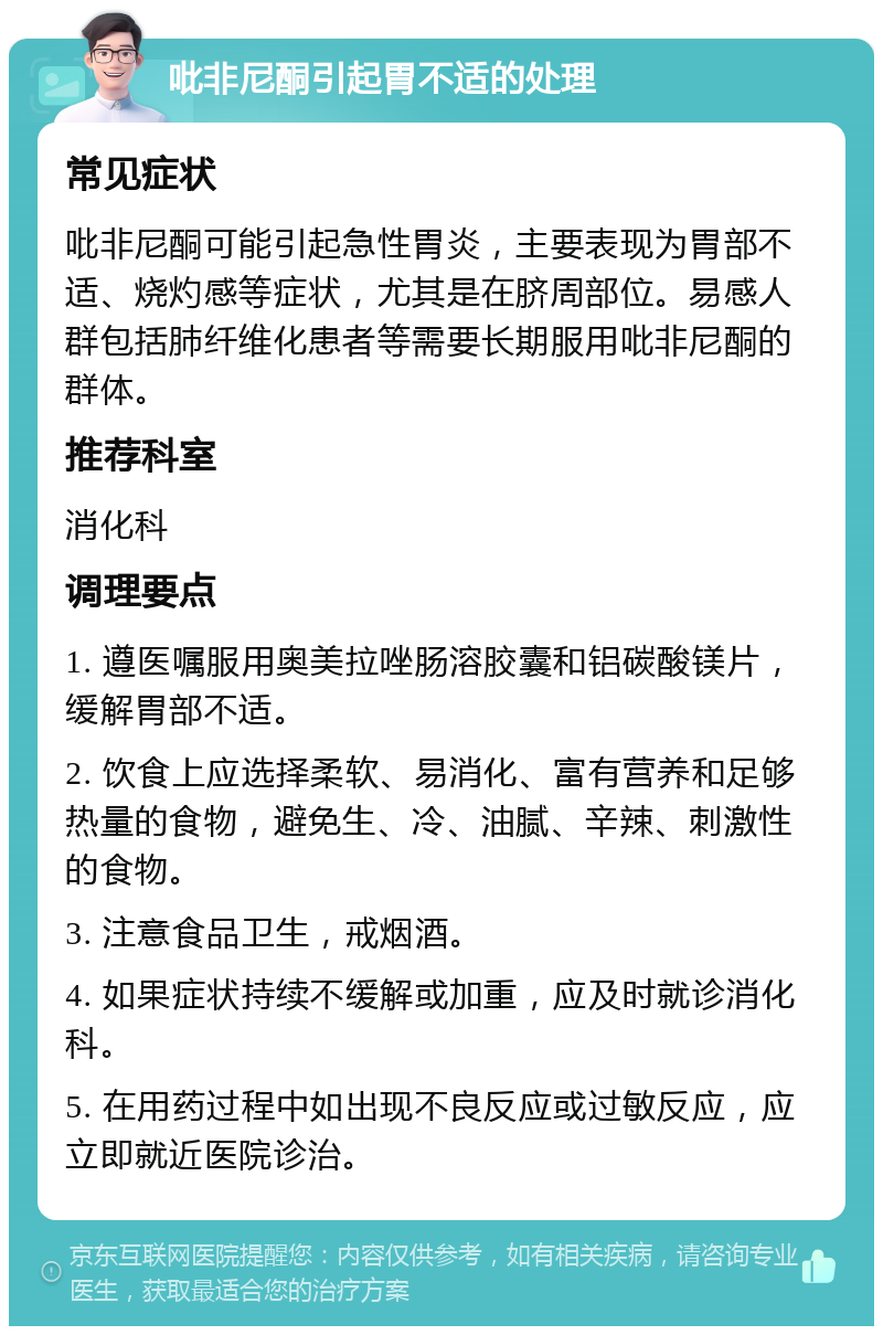 吡非尼酮引起胃不适的处理 常见症状 吡非尼酮可能引起急性胃炎，主要表现为胃部不适、烧灼感等症状，尤其是在脐周部位。易感人群包括肺纤维化患者等需要长期服用吡非尼酮的群体。 推荐科室 消化科 调理要点 1. 遵医嘱服用奥美拉唑肠溶胶囊和铝碳酸镁片，缓解胃部不适。 2. 饮食上应选择柔软、易消化、富有营养和足够热量的食物，避免生、冷、油腻、辛辣、刺激性的食物。 3. 注意食品卫生，戒烟酒。 4. 如果症状持续不缓解或加重，应及时就诊消化科。 5. 在用药过程中如出现不良反应或过敏反应，应立即就近医院诊治。