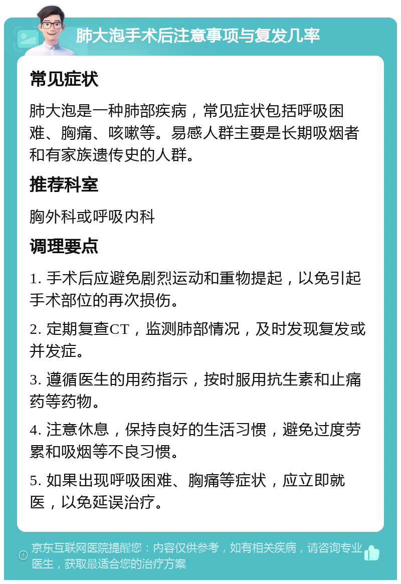 肺大泡手术后注意事项与复发几率 常见症状 肺大泡是一种肺部疾病，常见症状包括呼吸困难、胸痛、咳嗽等。易感人群主要是长期吸烟者和有家族遗传史的人群。 推荐科室 胸外科或呼吸内科 调理要点 1. 手术后应避免剧烈运动和重物提起，以免引起手术部位的再次损伤。 2. 定期复查CT，监测肺部情况，及时发现复发或并发症。 3. 遵循医生的用药指示，按时服用抗生素和止痛药等药物。 4. 注意休息，保持良好的生活习惯，避免过度劳累和吸烟等不良习惯。 5. 如果出现呼吸困难、胸痛等症状，应立即就医，以免延误治疗。