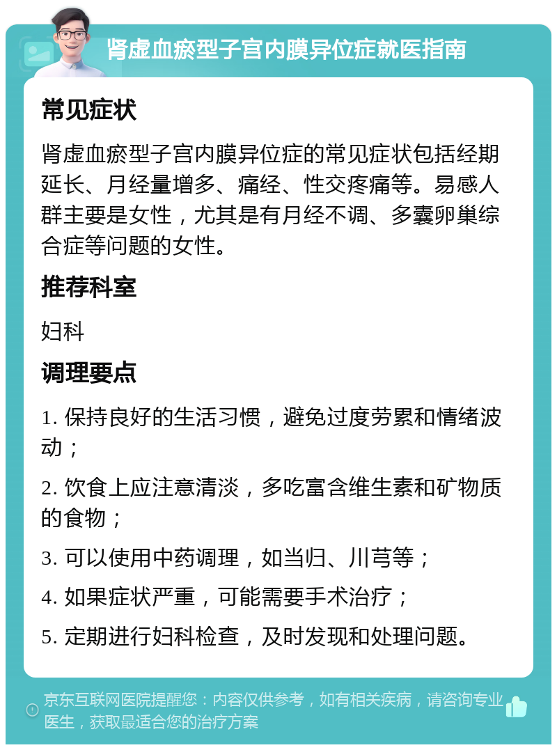 肾虚血瘀型子宫内膜异位症就医指南 常见症状 肾虚血瘀型子宫内膜异位症的常见症状包括经期延长、月经量增多、痛经、性交疼痛等。易感人群主要是女性，尤其是有月经不调、多囊卵巢综合症等问题的女性。 推荐科室 妇科 调理要点 1. 保持良好的生活习惯，避免过度劳累和情绪波动； 2. 饮食上应注意清淡，多吃富含维生素和矿物质的食物； 3. 可以使用中药调理，如当归、川芎等； 4. 如果症状严重，可能需要手术治疗； 5. 定期进行妇科检查，及时发现和处理问题。