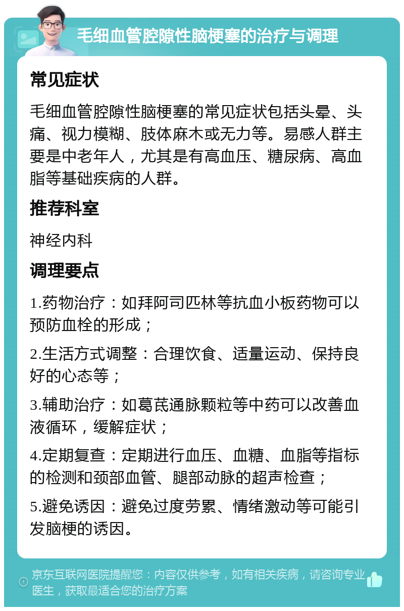 毛细血管腔隙性脑梗塞的治疗与调理 常见症状 毛细血管腔隙性脑梗塞的常见症状包括头晕、头痛、视力模糊、肢体麻木或无力等。易感人群主要是中老年人，尤其是有高血压、糖尿病、高血脂等基础疾病的人群。 推荐科室 神经内科 调理要点 1.药物治疗：如拜阿司匹林等抗血小板药物可以预防血栓的形成； 2.生活方式调整：合理饮食、适量运动、保持良好的心态等； 3.辅助治疗：如葛茋通脉颗粒等中药可以改善血液循环，缓解症状； 4.定期复查：定期进行血压、血糖、血脂等指标的检测和颈部血管、腿部动脉的超声检查； 5.避免诱因：避免过度劳累、情绪激动等可能引发脑梗的诱因。