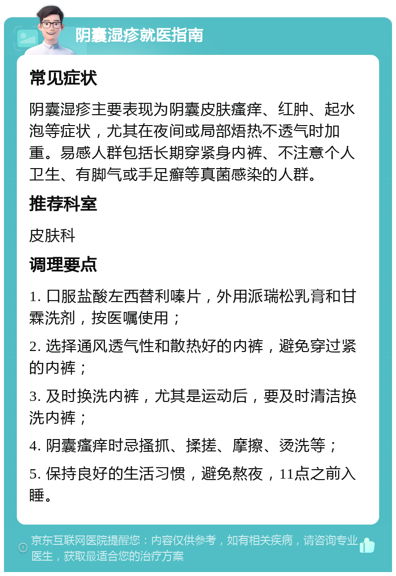 阴囊湿疹就医指南 常见症状 阴囊湿疹主要表现为阴囊皮肤瘙痒、红肿、起水泡等症状，尤其在夜间或局部焐热不透气时加重。易感人群包括长期穿紧身内裤、不注意个人卫生、有脚气或手足癣等真菌感染的人群。 推荐科室 皮肤科 调理要点 1. 口服盐酸左西替利嗪片，外用派瑞松乳膏和甘霖洗剂，按医嘱使用； 2. 选择通风透气性和散热好的内裤，避免穿过紧的内裤； 3. 及时换洗内裤，尤其是运动后，要及时清洁换洗内裤； 4. 阴囊瘙痒时忌搔抓、揉搓、摩擦、烫洗等； 5. 保持良好的生活习惯，避免熬夜，11点之前入睡。