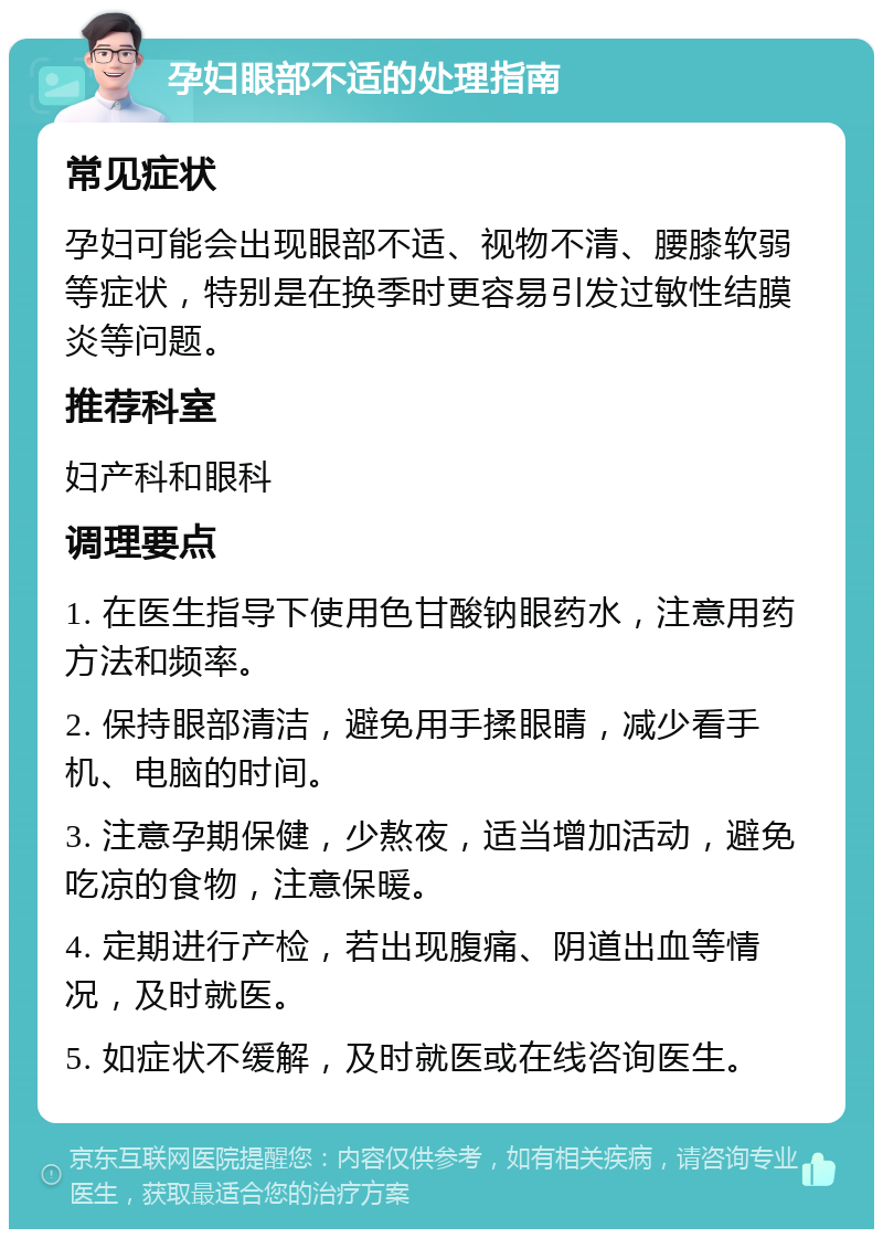 孕妇眼部不适的处理指南 常见症状 孕妇可能会出现眼部不适、视物不清、腰膝软弱等症状，特别是在换季时更容易引发过敏性结膜炎等问题。 推荐科室 妇产科和眼科 调理要点 1. 在医生指导下使用色甘酸钠眼药水，注意用药方法和频率。 2. 保持眼部清洁，避免用手揉眼睛，减少看手机、电脑的时间。 3. 注意孕期保健，少熬夜，适当增加活动，避免吃凉的食物，注意保暖。 4. 定期进行产检，若出现腹痛、阴道出血等情况，及时就医。 5. 如症状不缓解，及时就医或在线咨询医生。