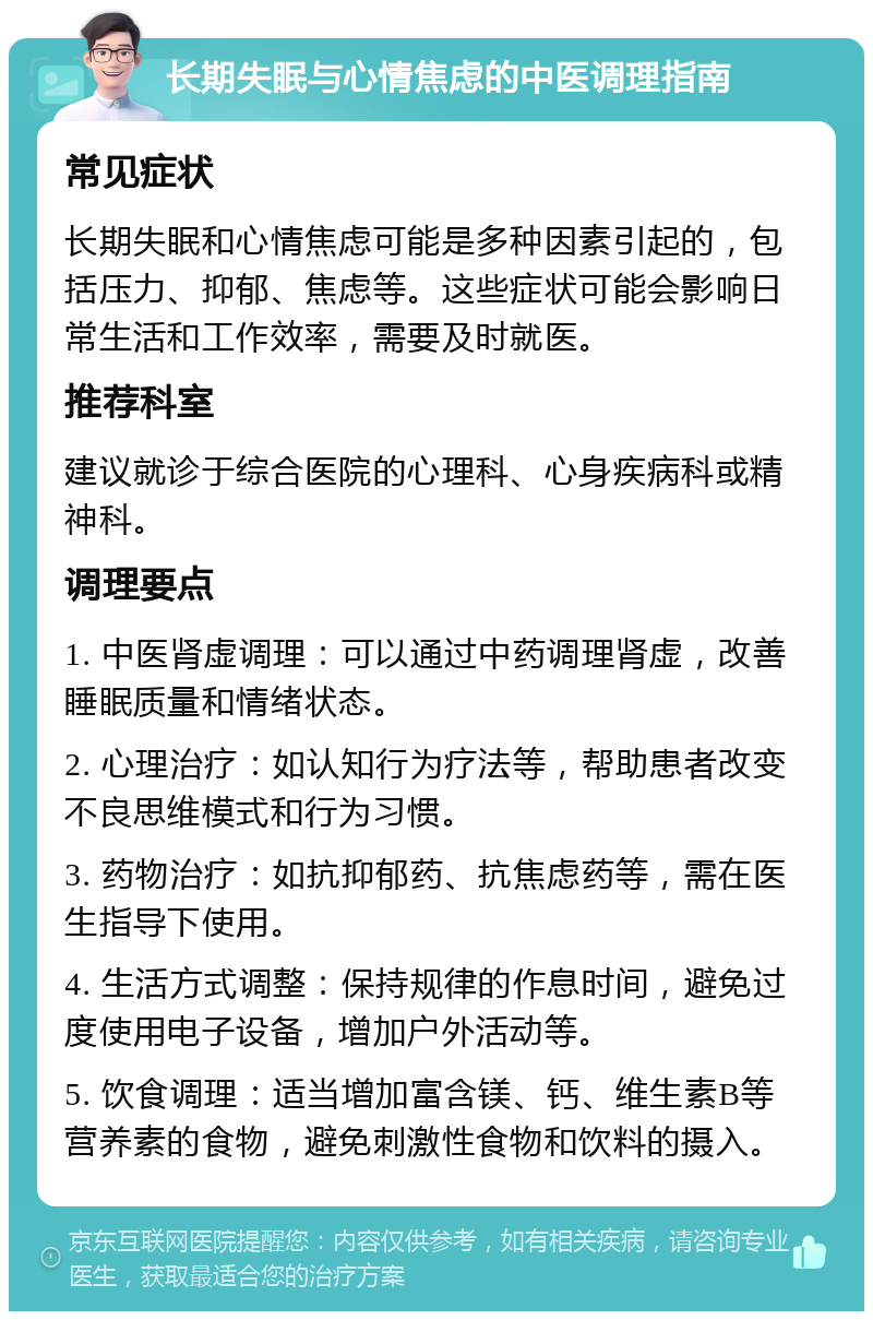 长期失眠与心情焦虑的中医调理指南 常见症状 长期失眠和心情焦虑可能是多种因素引起的，包括压力、抑郁、焦虑等。这些症状可能会影响日常生活和工作效率，需要及时就医。 推荐科室 建议就诊于综合医院的心理科、心身疾病科或精神科。 调理要点 1. 中医肾虚调理：可以通过中药调理肾虚，改善睡眠质量和情绪状态。 2. 心理治疗：如认知行为疗法等，帮助患者改变不良思维模式和行为习惯。 3. 药物治疗：如抗抑郁药、抗焦虑药等，需在医生指导下使用。 4. 生活方式调整：保持规律的作息时间，避免过度使用电子设备，增加户外活动等。 5. 饮食调理：适当增加富含镁、钙、维生素B等营养素的食物，避免刺激性食物和饮料的摄入。