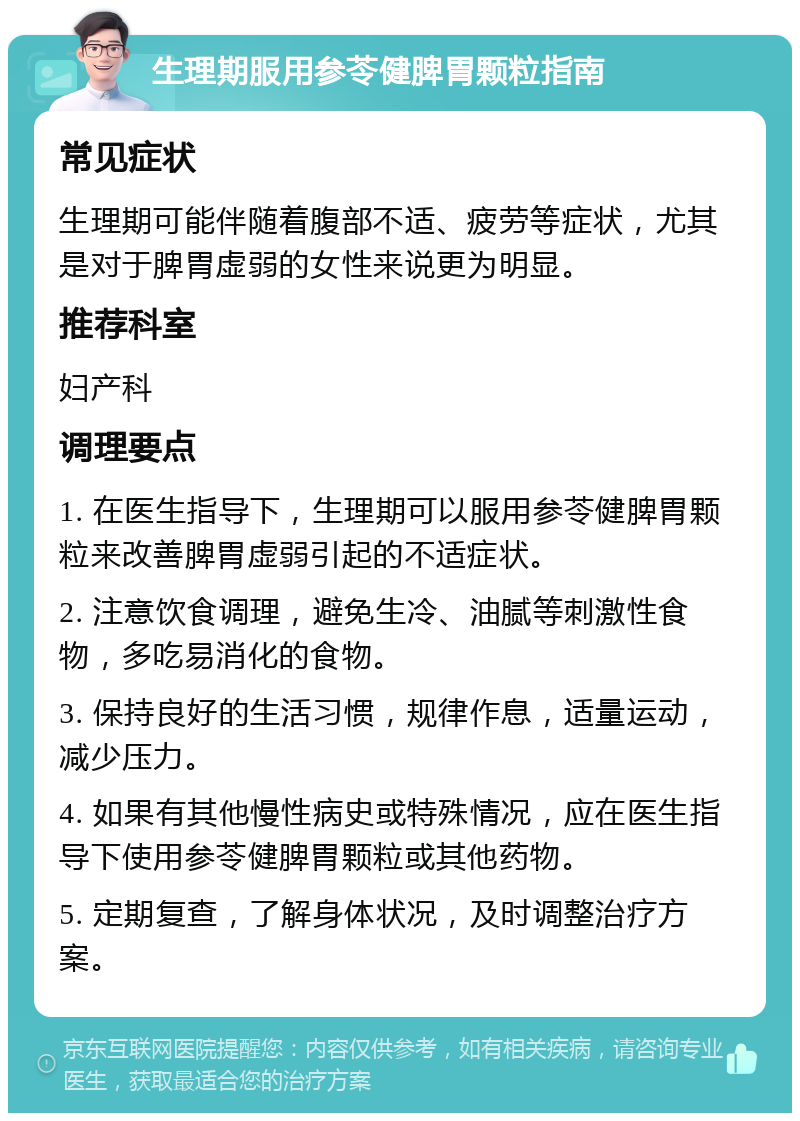 生理期服用参苓健脾胃颗粒指南 常见症状 生理期可能伴随着腹部不适、疲劳等症状，尤其是对于脾胃虚弱的女性来说更为明显。 推荐科室 妇产科 调理要点 1. 在医生指导下，生理期可以服用参苓健脾胃颗粒来改善脾胃虚弱引起的不适症状。 2. 注意饮食调理，避免生冷、油腻等刺激性食物，多吃易消化的食物。 3. 保持良好的生活习惯，规律作息，适量运动，减少压力。 4. 如果有其他慢性病史或特殊情况，应在医生指导下使用参苓健脾胃颗粒或其他药物。 5. 定期复查，了解身体状况，及时调整治疗方案。