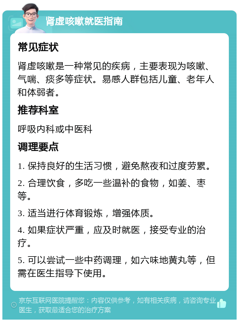 肾虚咳嗽就医指南 常见症状 肾虚咳嗽是一种常见的疾病，主要表现为咳嗽、气喘、痰多等症状。易感人群包括儿童、老年人和体弱者。 推荐科室 呼吸内科或中医科 调理要点 1. 保持良好的生活习惯，避免熬夜和过度劳累。 2. 合理饮食，多吃一些温补的食物，如姜、枣等。 3. 适当进行体育锻炼，增强体质。 4. 如果症状严重，应及时就医，接受专业的治疗。 5. 可以尝试一些中药调理，如六味地黄丸等，但需在医生指导下使用。