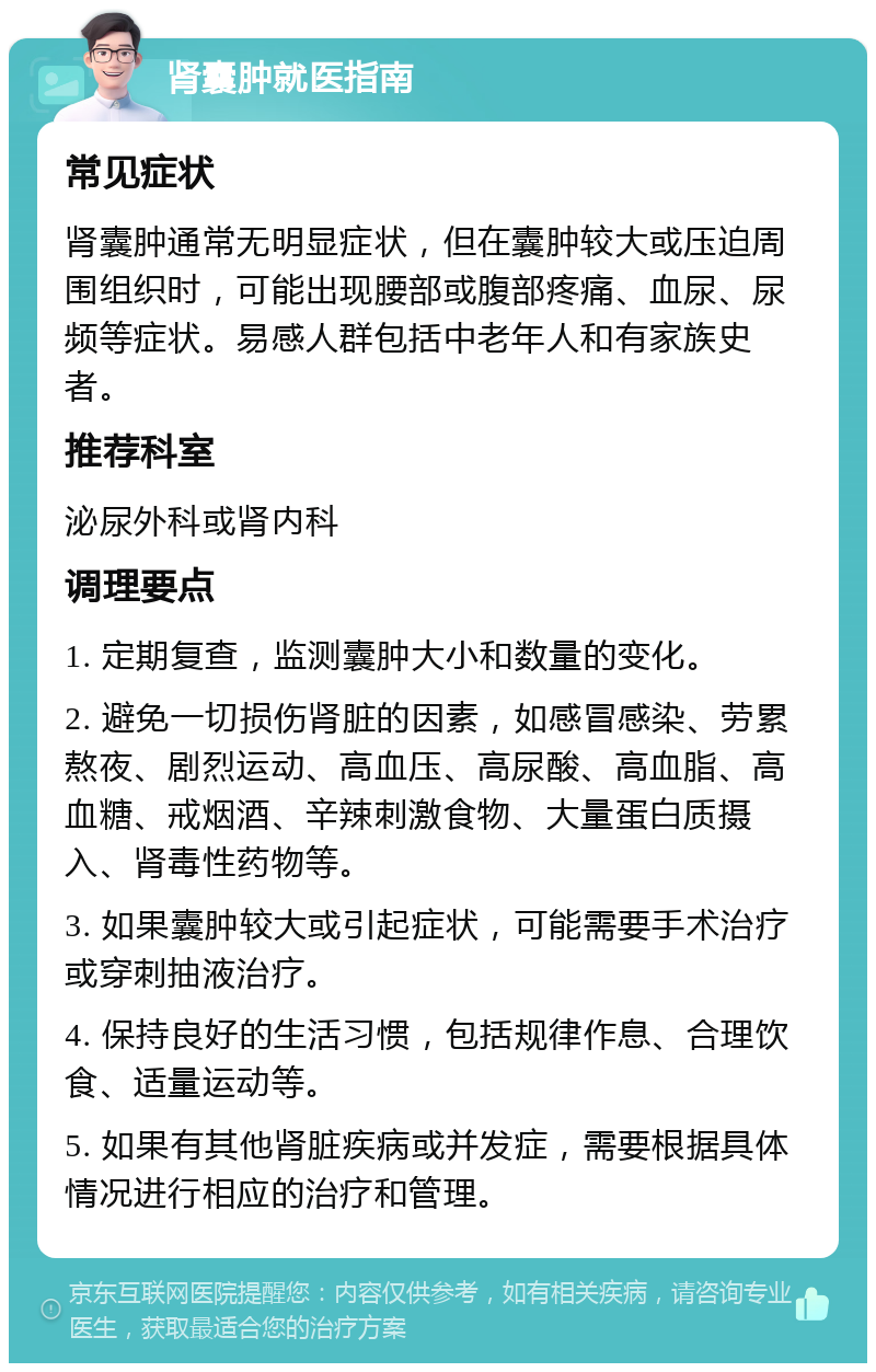 肾囊肿就医指南 常见症状 肾囊肿通常无明显症状，但在囊肿较大或压迫周围组织时，可能出现腰部或腹部疼痛、血尿、尿频等症状。易感人群包括中老年人和有家族史者。 推荐科室 泌尿外科或肾内科 调理要点 1. 定期复查，监测囊肿大小和数量的变化。 2. 避免一切损伤肾脏的因素，如感冒感染、劳累熬夜、剧烈运动、高血压、高尿酸、高血脂、高血糖、戒烟酒、辛辣刺激食物、大量蛋白质摄入、肾毒性药物等。 3. 如果囊肿较大或引起症状，可能需要手术治疗或穿刺抽液治疗。 4. 保持良好的生活习惯，包括规律作息、合理饮食、适量运动等。 5. 如果有其他肾脏疾病或并发症，需要根据具体情况进行相应的治疗和管理。