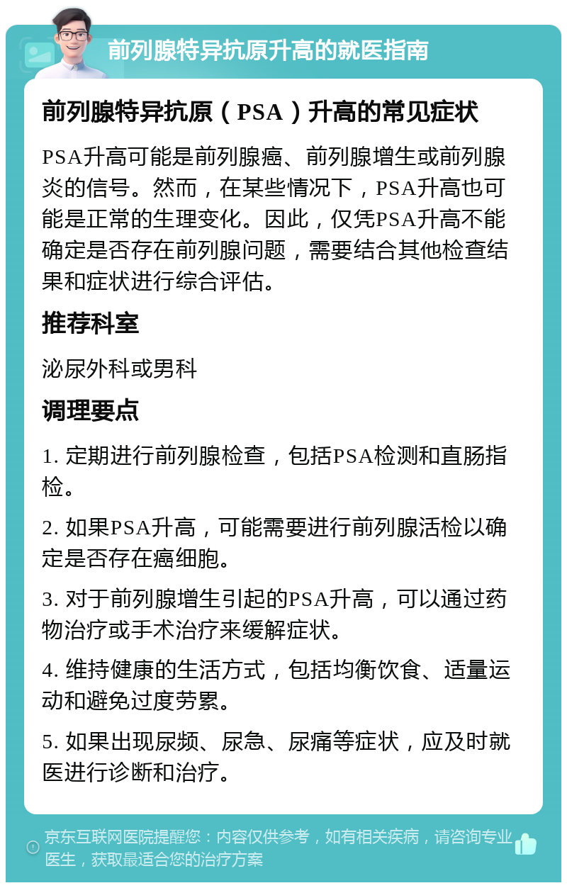 前列腺特异抗原升高的就医指南 前列腺特异抗原（PSA）升高的常见症状 PSA升高可能是前列腺癌、前列腺增生或前列腺炎的信号。然而，在某些情况下，PSA升高也可能是正常的生理变化。因此，仅凭PSA升高不能确定是否存在前列腺问题，需要结合其他检查结果和症状进行综合评估。 推荐科室 泌尿外科或男科 调理要点 1. 定期进行前列腺检查，包括PSA检测和直肠指检。 2. 如果PSA升高，可能需要进行前列腺活检以确定是否存在癌细胞。 3. 对于前列腺增生引起的PSA升高，可以通过药物治疗或手术治疗来缓解症状。 4. 维持健康的生活方式，包括均衡饮食、适量运动和避免过度劳累。 5. 如果出现尿频、尿急、尿痛等症状，应及时就医进行诊断和治疗。