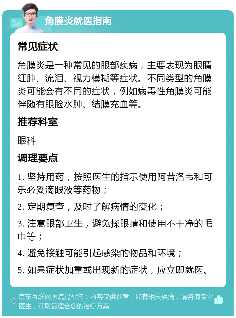 角膜炎就医指南 常见症状 角膜炎是一种常见的眼部疾病，主要表现为眼睛红肿、流泪、视力模糊等症状。不同类型的角膜炎可能会有不同的症状，例如病毒性角膜炎可能伴随有眼睑水肿、结膜充血等。 推荐科室 眼科 调理要点 1. 坚持用药，按照医生的指示使用阿昔洛韦和可乐必妥滴眼液等药物； 2. 定期复查，及时了解病情的变化； 3. 注意眼部卫生，避免揉眼睛和使用不干净的毛巾等； 4. 避免接触可能引起感染的物品和环境； 5. 如果症状加重或出现新的症状，应立即就医。