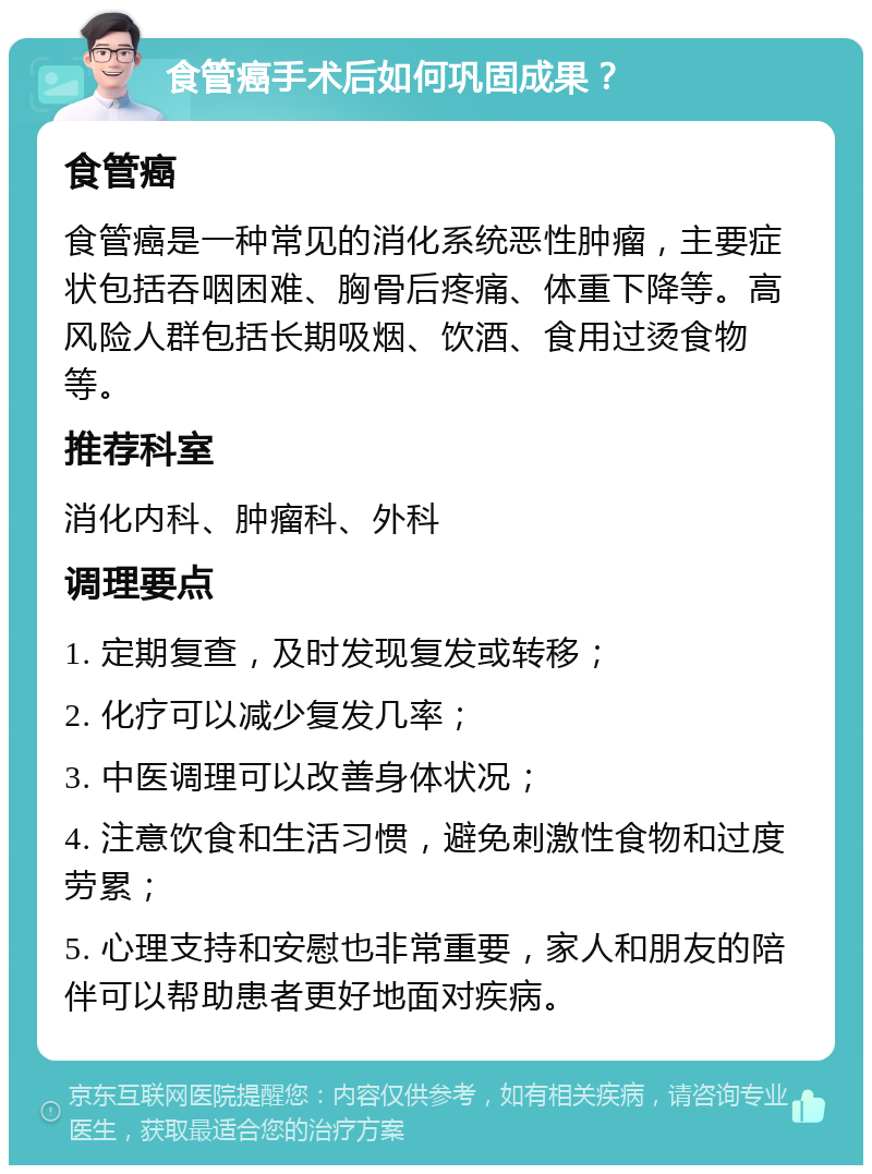 食管癌手术后如何巩固成果？ 食管癌 食管癌是一种常见的消化系统恶性肿瘤，主要症状包括吞咽困难、胸骨后疼痛、体重下降等。高风险人群包括长期吸烟、饮酒、食用过烫食物等。 推荐科室 消化内科、肿瘤科、外科 调理要点 1. 定期复查，及时发现复发或转移； 2. 化疗可以减少复发几率； 3. 中医调理可以改善身体状况； 4. 注意饮食和生活习惯，避免刺激性食物和过度劳累； 5. 心理支持和安慰也非常重要，家人和朋友的陪伴可以帮助患者更好地面对疾病。