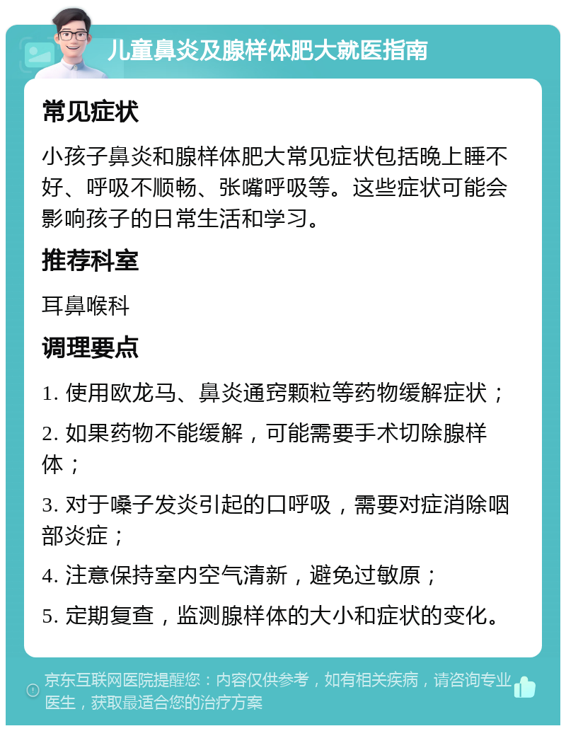 儿童鼻炎及腺样体肥大就医指南 常见症状 小孩子鼻炎和腺样体肥大常见症状包括晚上睡不好、呼吸不顺畅、张嘴呼吸等。这些症状可能会影响孩子的日常生活和学习。 推荐科室 耳鼻喉科 调理要点 1. 使用欧龙马、鼻炎通窍颗粒等药物缓解症状； 2. 如果药物不能缓解，可能需要手术切除腺样体； 3. 对于嗓子发炎引起的口呼吸，需要对症消除咽部炎症； 4. 注意保持室内空气清新，避免过敏原； 5. 定期复查，监测腺样体的大小和症状的变化。