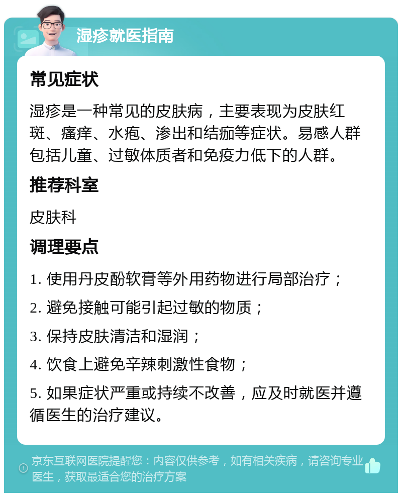 湿疹就医指南 常见症状 湿疹是一种常见的皮肤病，主要表现为皮肤红斑、瘙痒、水疱、渗出和结痂等症状。易感人群包括儿童、过敏体质者和免疫力低下的人群。 推荐科室 皮肤科 调理要点 1. 使用丹皮酚软膏等外用药物进行局部治疗； 2. 避免接触可能引起过敏的物质； 3. 保持皮肤清洁和湿润； 4. 饮食上避免辛辣刺激性食物； 5. 如果症状严重或持续不改善，应及时就医并遵循医生的治疗建议。