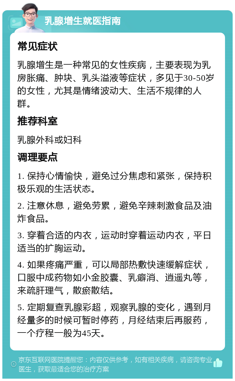 乳腺增生就医指南 常见症状 乳腺增生是一种常见的女性疾病，主要表现为乳房胀痛、肿块、乳头溢液等症状，多见于30-50岁的女性，尤其是情绪波动大、生活不规律的人群。 推荐科室 乳腺外科或妇科 调理要点 1. 保持心情愉快，避免过分焦虑和紧张，保持积极乐观的生活状态。 2. 注意休息，避免劳累，避免辛辣刺激食品及油炸食品。 3. 穿着合适的内衣，运动时穿着运动内衣，平日适当的扩胸运动。 4. 如果疼痛严重，可以局部热敷快速缓解症状，口服中成药物如小金胶囊、乳癖消、逍遥丸等，来疏肝理气，散瘀散结。 5. 定期复查乳腺彩超，观察乳腺的变化，遇到月经量多的时候可暂时停药，月经结束后再服药，一个疗程一般为45天。