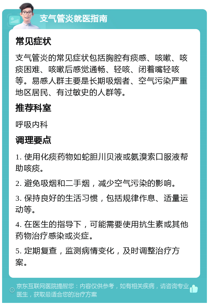 支气管炎就医指南 常见症状 支气管炎的常见症状包括胸腔有痰感、咳嗽、咳痰困难、咳嗽后感觉通畅、轻咳、闭着嘴轻咳等。易感人群主要是长期吸烟者、空气污染严重地区居民、有过敏史的人群等。 推荐科室 呼吸内科 调理要点 1. 使用化痰药物如蛇胆川贝液或氨溴索口服液帮助咳痰。 2. 避免吸烟和二手烟，减少空气污染的影响。 3. 保持良好的生活习惯，包括规律作息、适量运动等。 4. 在医生的指导下，可能需要使用抗生素或其他药物治疗感染或炎症。 5. 定期复查，监测病情变化，及时调整治疗方案。