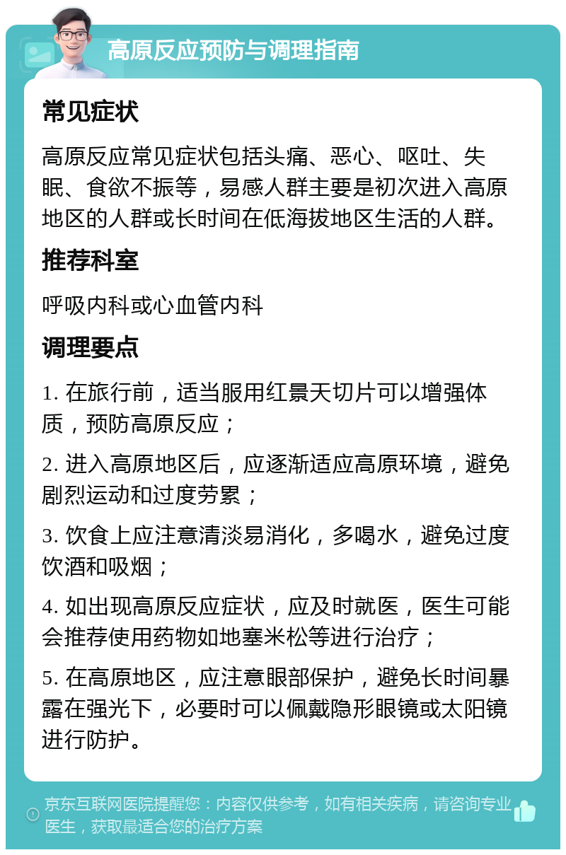 高原反应预防与调理指南 常见症状 高原反应常见症状包括头痛、恶心、呕吐、失眠、食欲不振等，易感人群主要是初次进入高原地区的人群或长时间在低海拔地区生活的人群。 推荐科室 呼吸内科或心血管内科 调理要点 1. 在旅行前，适当服用红景天切片可以增强体质，预防高原反应； 2. 进入高原地区后，应逐渐适应高原环境，避免剧烈运动和过度劳累； 3. 饮食上应注意清淡易消化，多喝水，避免过度饮酒和吸烟； 4. 如出现高原反应症状，应及时就医，医生可能会推荐使用药物如地塞米松等进行治疗； 5. 在高原地区，应注意眼部保护，避免长时间暴露在强光下，必要时可以佩戴隐形眼镜或太阳镜进行防护。