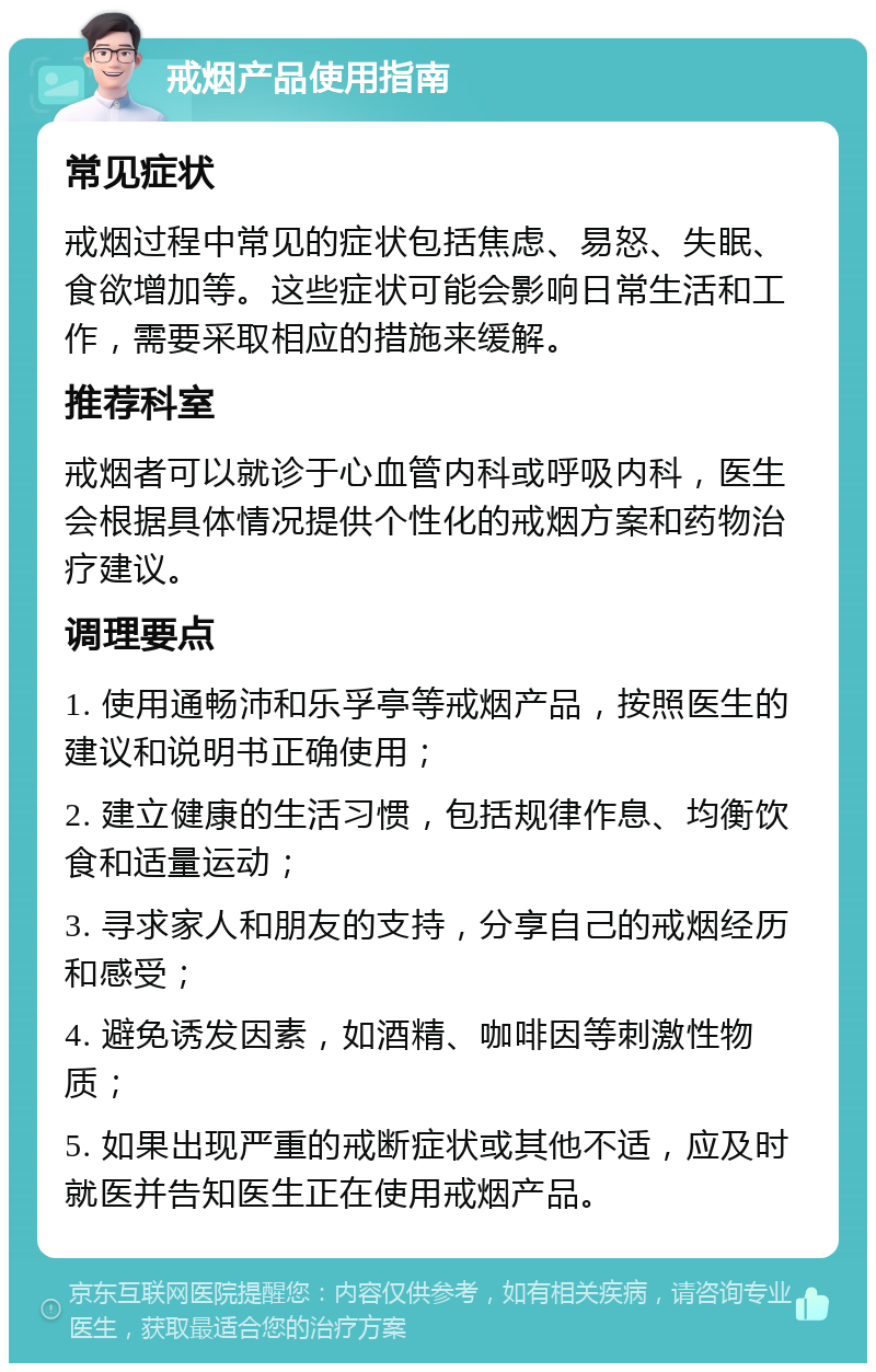 戒烟产品使用指南 常见症状 戒烟过程中常见的症状包括焦虑、易怒、失眠、食欲增加等。这些症状可能会影响日常生活和工作，需要采取相应的措施来缓解。 推荐科室 戒烟者可以就诊于心血管内科或呼吸内科，医生会根据具体情况提供个性化的戒烟方案和药物治疗建议。 调理要点 1. 使用通畅沛和乐孚亭等戒烟产品，按照医生的建议和说明书正确使用； 2. 建立健康的生活习惯，包括规律作息、均衡饮食和适量运动； 3. 寻求家人和朋友的支持，分享自己的戒烟经历和感受； 4. 避免诱发因素，如酒精、咖啡因等刺激性物质； 5. 如果出现严重的戒断症状或其他不适，应及时就医并告知医生正在使用戒烟产品。