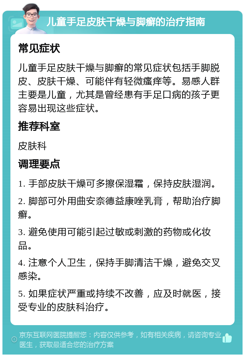 儿童手足皮肤干燥与脚癣的治疗指南 常见症状 儿童手足皮肤干燥与脚癣的常见症状包括手脚脱皮、皮肤干燥、可能伴有轻微瘙痒等。易感人群主要是儿童，尤其是曾经患有手足口病的孩子更容易出现这些症状。 推荐科室 皮肤科 调理要点 1. 手部皮肤干燥可多擦保湿霜，保持皮肤湿润。 2. 脚部可外用曲安奈德益康唑乳膏，帮助治疗脚癣。 3. 避免使用可能引起过敏或刺激的药物或化妆品。 4. 注意个人卫生，保持手脚清洁干燥，避免交叉感染。 5. 如果症状严重或持续不改善，应及时就医，接受专业的皮肤科治疗。