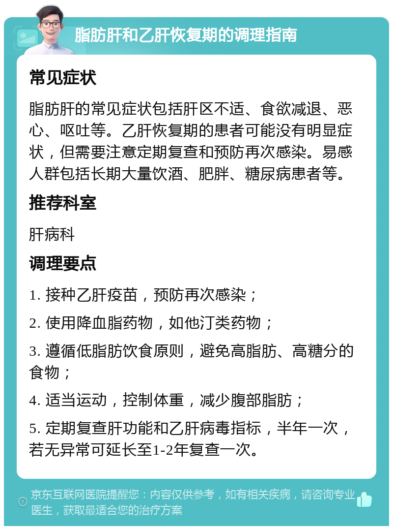 脂肪肝和乙肝恢复期的调理指南 常见症状 脂肪肝的常见症状包括肝区不适、食欲减退、恶心、呕吐等。乙肝恢复期的患者可能没有明显症状，但需要注意定期复查和预防再次感染。易感人群包括长期大量饮酒、肥胖、糖尿病患者等。 推荐科室 肝病科 调理要点 1. 接种乙肝疫苗，预防再次感染； 2. 使用降血脂药物，如他汀类药物； 3. 遵循低脂肪饮食原则，避免高脂肪、高糖分的食物； 4. 适当运动，控制体重，减少腹部脂肪； 5. 定期复查肝功能和乙肝病毒指标，半年一次，若无异常可延长至1-2年复查一次。