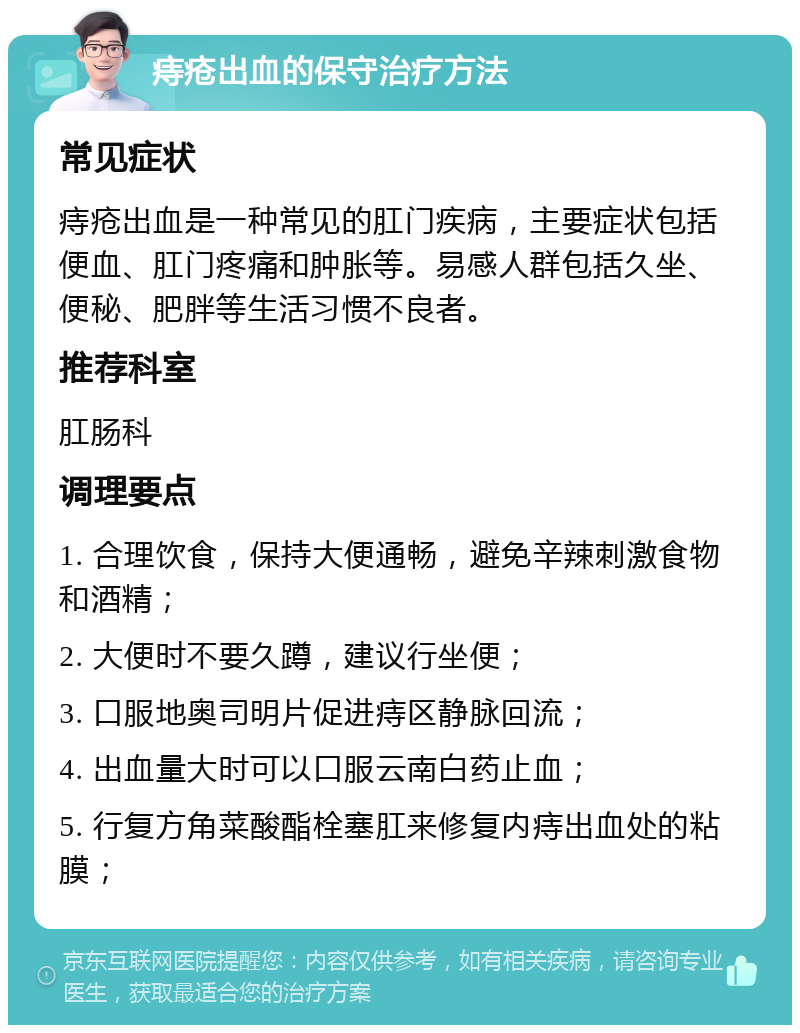 痔疮出血的保守治疗方法 常见症状 痔疮出血是一种常见的肛门疾病，主要症状包括便血、肛门疼痛和肿胀等。易感人群包括久坐、便秘、肥胖等生活习惯不良者。 推荐科室 肛肠科 调理要点 1. 合理饮食，保持大便通畅，避免辛辣刺激食物和酒精； 2. 大便时不要久蹲，建议行坐便； 3. 口服地奥司明片促进痔区静脉回流； 4. 出血量大时可以口服云南白药止血； 5. 行复方角菜酸酯栓塞肛来修复内痔出血处的粘膜；